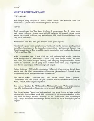 MENUTUP RAMBUT BAGI WANITA
PERTANYAAN
Ada sebagian orang mengatakan bahwa rambut wanita tidak termasuk aurat dan
boleh dibuka. Apakah hal ini benar dan bagaimana dalilnya?
JAWAB
Telah menjadi suatu ijma' bagi kaum Muslimin di semua negara dan di setiap masa
pada semua golongan fuqaha, ulama, ahli-ahli hadis dan ahli tasawuf, bahwa rambut
wanita itu termasuk perhiasan yang wajib ditutup, tidak boleh dibuka di hadapan orang
yang bukan muhrimnya.
Adapun sanad dan dalil dari ijma' tersebut ialah ayat Al-Qur'an:
"Katakanlah kepada wanita yang beriman, 'Hendaklah mereka menahan pandangannya,
memelihara kemaluannya, dan janganlah menampakkan perhiasannya, kecuali yang
(biasa) tampak darinya. Dan hendaklah mereka menutupkan kain kerudung ke dadanya,
..." (Q.s. An-Nuur: 31).
Maka, berdasarkan ayat di atas, Allah swt. telah melarang bagi wanita Mukminat
untuk memperlihatkan perhiasannya. Kecuali yang lahir (biasa tampak). Di antara
para ulama, baik dahulu maupun sekarang, tidak ada yang mengatakan bahwa rambut
wanita itu termasuk hal-hal yang lahir; bahkan ulama-ulama yang berpandangan
luas, hal itu digolongkan perhiasan yang tidak tampak.
Dalam tafsirnya, Al-Qurthubi mengatakan, "Allah swt. telah melarang kepada kaum
wanita, agar dia tidak menampakkan perhiasannya (keindahannya), kecuali kepada
orang-orang tertentu; atau perhiasan yang biasa tampak."
Ibnu Mas'ud berkata, "Perhiasan yang lahir (biasa tampak) ialah pakaian."
Ditambahkan oleh Ibnu Jubair, "Wajah" Ditambah pula oleh Sa'id Ibnu Jubair dan Al-
Auzai, "Wajah, kedua tangan dan pakaian."
Ibnu Abbas, Qatadah dan Al-Masuri Ibnu Makhramah berkata, "Perhiasan (keindahan)
yang lahir itu ialah celak, perhiasan dan cincin termasuk dibolehkan (mubah)."
Ibnu Atiyah berkata, "Yang jelas bagi saya ialah yang sesuai dengan arti ayat tersebut,
bahwa wanita diperintahkan untuk tidak menampakkan dirinya dalam keadaan berhias
yang indah dan supaya berusaha menutupi hal itu. Perkecualian pada bagian-bagian
yang kiranya berat untuk menutupinya, karena darurat dan sukar, misalnya wajah dan
tangan."
FFAATTAAWWAA QQAARRDDHHAAWWII
 