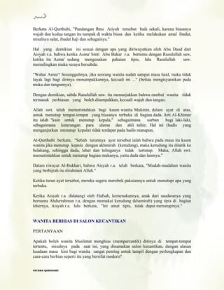 Berkata Al-Qurthubi, "Pandangan Ibnu Atiyah tersebut baik sekali, karena biasanya
wajah dan kedua tangan itu tampak di waktu biasa dan ketika melakukan amal ibadat,
misalnya salat, ibadat haji dan sebagainya."
Hal yang demikian ini sesuai dengan apa yang diriwayatkan oleh Abu Daud dari
Aisyah r.a. bahwa ketika Asma' binti Abu Bakar r.a. bertemu dengan Rasulullah saw,
ketika itu Asma' sedang mengenakan pakaian tipis, lalu Rasulullah saw.
memalingkan muka seraya bersabda:
"Wahai Asma'! Sesungguhnya, jika seorang wanita sudah sampai masa haid, maka tidak
layak lagi bagi dirinya menampakkannya, kecuali ini ..." (beliau mengisyaratkan pada
muka dan tangannya).
Dengan demikian, sabda Rasulullah saw. itu menunjukkan bahwa rambut wanita tidak
termasuk perhiasan yang boleh ditampakkan, kecuali wajah dan tangan.
Allah swt. telah memerintahkan bagi kaum wanita Mukmin, dalam ayat di atas,
untuk menutup tempat-tempat yang biasanya terbuka di bagian dada. Arti Al-Khimar
itu ialah "kain untuk menutup kepala," sebagaimana surban bagi laki-laki,
sebagaimana keterangan para ulama dan ahli tafsir. Hal ini (hadis yang
menganjurkan menutup kepala) tidak terdapat pada hadis manapun.
Al-Qurthubi berkata, "Sebab turunnya ayat tersebut ialah bahwa pada masa itu kaum
wanita jika menutup kepala dengan akhmirah (kerudung), maka kerudung itu ditarik ke
belakang, sehingga dada, leher dan telinganya tidak tertutup. Maka, Allah swt.
memerintahkan untuk menutup bagian mukanya, yaitu dada dan lainnya."
Dalam riwayat Al-Bukhari, bahwa Aisyah r.a. telah berkata, "Mudah-mudahan wanita
yang berhijrah itu dirahmati Allah."
Ketika turun ayat tersebut, mereka segera merobek pakaiannya untuk menutupi apa yang
terbuka.
Ketika Aisyah r.a. didatangi oleh Hafsah, kemenakannya, anak dari saudaranya yang
bernama Abdurrahman r.a. dengan memakai kerudung (khamirah) yang tipis di bagian
lehernya, Aisyah r.a. lalu berkata, "Ini amat tipis, tidak dapat menutupinya."
WANITA BERHIAS DI SALON KECANTIKAN
PERTANYAAN
Apakah boleh wanita Muslimat menghias (mempercantik) dirinya di tempat-tempat
tertentu, misalnya pada saat ini, yang dinamakan salon kecantikan, dengan alasan
keadaan masa kini bagi wanita sangat penting untuk tampil dengan perlengkapan dan
cara-cara berhias seperti itu yang bersifat modern?
FFAATTAAWWAA QQAARRDDHHAAWWII
 