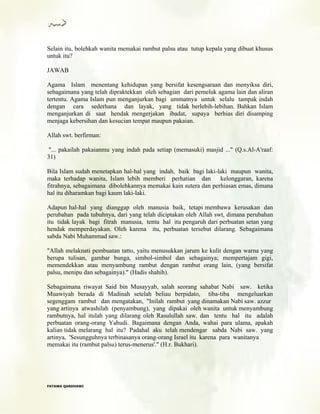 Selain itu, bolehkah wanita memakai rambut palsu atau tutup kepala yang dibuat khusus
untuk itu?
JAWAB
Agama Islam menentang kehidupan yang bersifat kesengsaraan dan menyiksa diri,
sebagaimana yang telah dipraktekkan oleh sebagian dari pemeluk agama lain dan aliran
tertentu. Agama Islam pun menganjurkan bagi ummatnya untuk selalu tampak indah
dengan cara sederhana dan layak, yang tidak berlebih-lebihan. Bahkan Islam
menganjurkan di saat hendak mengerjakan ibadat, supaya berhias diri disamping
menjaga kebersihan dan kesucian tempat maupun pakaian.
Allah swt. berfirman:
"... pakailah pakaianmu yang indah pada setiap (memasuki) masjid ..." (Q.s.Al-A'raaf:
31)
Bila Islam sudah menetapkan hal-hal yang indah, baik bagi laki-laki maupun wanita,
maka terhadap wanita, Islam lebih memberi perhatian dan kelonggaran, karena
fitrahnya, sebagaimana dibolehkannya memakai kain sutera dan perhiasan emas, dimana
hal itu diharamkan bagi kaum laki-laki.
Adapun hal-hal yang dianggap oleh manusia baik, tetapi membawa kerusakan dan
perubahan pada tubuhnya, dari yang telah diciptakan oleh Allah swt, dimana perubahan
itu tidak layak bagi fitrah manusia, tentu hal itu pengaruh dari perbuatan setan yang
hendak memperdayakan. Oleh karena itu, perbuatan tersebut dilarang. Sebagaimana
sabda Nabi Muhammad saw.:
"Allah melaknati pembuatan tatto, yaitu menusukkan jarum ke kulit dengan warna yang
berupa tulisan, gambar bunga, simbol-simbol dan sebagainya; mempertajam gigi,
memendekkan atau menyambung rambut dengan rambut orang lain, (yang bersifat
palsu, menipu dan sebagainya)." (Hadis shahih).
Sebagaimana riwayat Said bin Musayyab, salah seorang sahabat Nabi saw. ketika
Muawiyah berada di Madinah setelah beliau berpidato, tiba-tiba mengeluarkan
segenggam rambut dan mengatakan, "Inilah rambut yang dinamakan Nabi saw. azzur
yang artinya atwashilah (penyambung), yang dipakai oleh wanita untuk menyambung
rambutnya, hal itulah yang dilarang oleh Rasulullah saw. dan tentu hal itu adalah
perbuatan orang-orang Yahudi. Bagaimana dengan Anda, wahai para ulama, apakah
kalian tidak melarang hal itu? Padahal aku telah mendengar sabda Nabi saw. yang
artinya, 'Sesungguhnya terbinasanya orang-orang Israel itu karena para wanitanya
memakai itu (rambut palsu) terus-menerus'." (H.r. Bukhari).
FFAATTAAWWAA QQAARRDDHHAAWWII
 