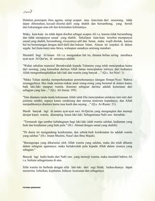 Didalam penetapan ilmu agama, setiap ucapan atau kata-kata dari seseorang, tidak
dapat dibenarkan, kecuali disertai dalil yang shahih dan bersambung, yang bersih
dari kekurangan atau aib dan kelemahan kalimatnya.
Maka, kata-kata itu tidak dapat disebut sebagai ucapan Ali r.a. karena tidak bersambung
dan tidak mempunyai sanad yang shahih. Sekalipun kata-kata tersebut mempunyai
sanad yang shahih, bersambung, riwayatnya adil dan benar, maka wajib ditolak, karena
hal itu bertentangan dengan dalil-dalil dan hukum Islam. Alasan ini terpakai di dalam
segala hal (kata-kata) atau fatwa, walaupun sanadnya seterang matahari.
Mustahil bagi Al-Imam Ali r.a. mengatakan hal itu, dimana beliau sering membaca
ayat-ayat Al-Qur'an, di antaranya adalah:
"Wahai sekalian manusia! Bertakwalah kepada Tuhanmu yang telah menciptakan kamu
dari seorang, yang kemudian darinya Allah lantas menciptakan istrinya, dari keduanya
Allah mengembangbiakkan laki-laki dan wanita yang banyak ..." (Q.s. An-Nisa': 1)
"Maka Tuhan mereka memperkenankan permohonannya (dengan firman-Nya): 'Bahwa
sesungguhnya Aku tiada mensia-siakan amal orang-orang yang beramal di antara kamu,
baik laki-laki maupun wanita, (karena) sebagian darimu adalah keturunan dari
sebagian yang lain ..." (Q.s. Ali Imran: 195).
"Dan diantara tanda-tanda kekuasaan Allah ialah Dia menciptakan untukmu istri-istri dari
jenismu sendiri, supaya kamu cenderung dan merasa tenteram kepadanya, dan Allah
menjadikannya diantara kamu rasa kasih dan sayang ..." (Q.s. Ar-Ruum: 21).
Masih banyak lagi di antara ayat-ayat suci Al-Qur'an yang mengangkat dan memuji
derajat kaum wanita, disamping kaum laki-laki. Sebagaimana Nabi saw. bersabda:
"Termasuk tiga sumber kebahagiaan bagi laki-laki ialah wanita salehat, kediaman yang
baik dan kendaraan yang baik pula." (H.r. Ahmad dengan sanad yang shahih).
"Di dunia ini mengandung kenikmatan, dan sebaik-baik kenikmatan itu adalah wanita
yang salehat." (H.r. Imam Muslim, Nasa'i dan Ibnu Majah).
"Barangsiapa yang dikaruniai oleh Allah wanita yang salehat, maka dia telah dibantu
dalam sebagian agamanya; maka bertakwalah pula kepada Allah dalam sisanya yang
sebagian."
Banyak lagi hadis-hadis dari Nabi saw. yang memuji wanita; maka mustahil bahwa Ali
r.a. berkata sebagaimana di atas.
Sifat wanita itu berbeda dengan sifat laki-laki dari segi fitrah; kedua-duanya dapat
menerima kebaikan, kejahatan, hidayat. kesesatan dan sebagainya.
FFAATTAAWWAA QQAARRDDHHAAWWII
 