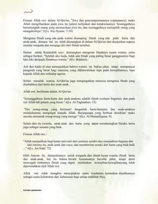 Firman Allah swt. dalam Al-Qur'an, "Jiwa dan penyempurnaannya (ciptaannya); maka
Allah mengilhamkan pada jiwa itu (jalan) kefasikan dan ketakwaannya. Sesungguhnya
beruntunglah orang yang mensucikan jiwa itu, dan sesungguhnya merugilah orang yang
mengotorinya." (Q.s. Asy-Syams: 7-10)
Mengenai fitnah yang ada pada wanita disamping fitnah yang ada pada harta dan
anak-anak, dimana hal itu telah diterangkan di dalam Al-Qur'an dan dianjurkan supaya
mereka waspada dan menjaga diri dari fitnah tersebut.
Dalam sabda Rasulullah saxv. diterangkan mengenai fitnahnya kaum wanita, yaitu
sebagai berikut, "Setelah aku tiada, tidak ada fitnah yang paling besar gangguannya bagi
laki-laki daripada fitnahnya wanita." (H.r. Bukhari).
Arti dari hadis di atas menunjukkan bahwa wanita itu bukan jahat, tetapi mempunyai
pengaruh yang besar bagi manusia, yang dikhawatirkan lupa pada kewajibannya, lupa
kepada Allah dan terhadap agama.
Selain masalah wanita, Al-Qur'an juga mengingatkan manusia mengenai fitnah yang
disebabkan dari harta dan anak-anak.
Allah swt. berfirman dalam Al-Qur'an:
"Sesungguhnya harta-harta dan anak-anakmu adalah fitnah (cobaan bagimu); dan pada
sisi Allah-lah pahala yang besar." (Q.s. At-Taghaabun: 15)
"Hai orang-orang yang beriman! Janganlah harta-hartamu dan anak-anakmu
melalaikanmu mengingat kepada Allah. Barangsiapa yang berbuat demikian' maka
mereka termasuk orang-orang yang merugi." (Q.s. Al-Munaafiquun: 9).
Selain dari itu (wanita, anak-anak dan harta yang dapat mendatangkan fitnah), harta
juga sebagai sesuatu yang baik.
Firman Allah swt.:
“Allah menjadikan bagi kamu istri-istri dari jenismu sendiri dan menjadikan bagimu dan
istri-istrimu itu, anak-anak dan cucu; dan memberimu rezeki dari harta yang baik-baik
..." (Q.s. An-Nahl: 72)
Oleh karena itu, dianjurkannya untuk waspada dari fitnah kaum wanita, fitnah harta
dan anak-anak, hal itu bukan berarti kesemuanya bersifat jahat, tetapi demi
mencegah timbulnya fitnah yang dapat melalaikan kewajiban-kewajibanyang telah
diperintahkan oleh Allah swt.
Allah swt. tidak mungkin menciptakan suatu kejahatan, kemudian dijadikannya
sebagai suatu kebutuhan dan keharusan bagi setiap makhluk-Nya.
FFAATTAAWWAA QQAARRDDHHAAWWII
 