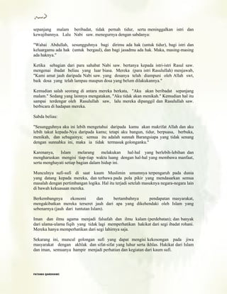 sepanjang malam beribadat, tidak pernah tidur, serta meninggalkan istri dan
kewajibannya. Lalu Nabi saw. menegurnya dengan sabdanya:
"Wahai Abdullah, sesungguhnya bagi dirimu ada hak (untuk tidur), bagi istri dan
keluargamu ada hak (untuk bergaul), dan bagi jasadmu ada hak. Maka, masing-masing
ada haknya."
Ketika sebagian dari para sahabat Nabi saw. bertanya kepada istri-istri Rasul saw.
mengenai ibadat beliau yang luar biasa. Mereka (para istri Rasulullah) menjawab,
"Kami amat jauh daripada Nabi saw. yang dosanya telah diampuni oleh Allah swt,
baik dosa yang telah lampau maupun dosa yang belum dilakukannya."
Kemudian salah seorang di antara mereka berkata, "Aku akan beribadat sepanjang
malam." Sedang yang lainnya mengatakan, "Aku tidak akan menikah." Kemudian hal itu
sampai terdengar oleh Rasulullah saw, lalu mereka dipanggil dan Rasulullah saw.
berbicara di hadapan mereka.
Sabda beliau:
"Sesungguhnya aku ini lebih mengetahui daripada kamu akan makrifat Allah dan aku
lebih takut kepada-Nya daripada kamu; tetapi aku bangun, tidur, berpuasa, berbuka,
menikah, dan sebagainya; semua itu adalah sunnah Barangsiapa yang tidak senang
dengan sunnahku ini, maka ia tidak termasuk golonganku."
Karenanya, Islam melarang melakukan hal-hal yang berlebih-lebihan dan
mengharuskan mengisi tiap-tiap waktu luang dengan hal-hal yang membawa manfaat,
serta menghayati setiap bagian dalam hidup ini.
Munculnya sufi-sufi di saat kaum Muslimin umumnya terpengaruh pada dunia
yang datang kepada mereka, dan terbawa pada pola pikir yang mendasarkan semua
masalah dengan pertimbangan logika. Hal itu terjadi setelah masuknya negara-negara lain
di bawah kekuasaan mereka.
Berkembangnya ekonomi dan bertambahnya pendapatan masyarakat,
mengakibatkan mereka terseret jauh dari apa yang dikehendaki oleh Islam yang
sebenarnya (jauh dari tuntutan Islam).
Iman dan ilmu agama menjadi falsafah dan ilmu kalam (perdebatan); dan banyak
dari ulama-ulama fiqih yang tidak lagi memperhatikan hakikat dari segi ibadat rohani.
Mereka hanya memperhatikan dari segi lahirnya saja.
Sekarang ini, muncul golongan sufi yang dapat mengisi kekosongan pada jiwa
masyarakat dengan akhlak dan sifat-sifat yang luhur serta ikhlas. Hakikat dari Islam
dan iman, semuanya hampir menjadi perhatian dan kegiatan dari kaum sufi.
FFAATTAAWWAA QQAARRDDHHAAWWII
 