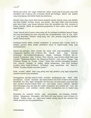 Mereka para tokoh sufi sangat berhati-hati dalam meniti jalan di atas garis yang telah
ditetapkan oleh Al-Qur,an dan As-Sunnah. Bersih dari berbagai pikiran dan praktek
yang menyimpang, baik dalam ibadat atau pikirannya.
Banyak orang yang masuk Islam karena pengaruh mereka, banyak orang yang durhaka
dan lalim kembali bertobat karena jasa mereka. Dan tidak sedikit yang mewariskan
pada dunia Islam, yang berupa kekayaan besar dari peradaban dan ilmu, terutama di
bidang makrifat, akhlak dan pengalaman-pengalaman di alam rohani, semua itu tidak
dapat diingkari.
Tetapi, banyak pula di antara orang-orang sufi itu terlampau mendalami tasawuf hingga
ada yang menyimpang dari jalan yang lurus dan mempraktekkan teori di luar Islam,
ini yang dinamakan Sathahat orang-orang sufi; atau perasaan yang halus dijadikan
sumber hukum mereka.
Pandangan mereka dalam masalah pendidikan, di antaranya ialah seorang murid di
hadapan gurunya harus tunduk patuhibarat mayat di tengah-tengah orang yang
memandikannya.
Banyak dari golongan Ahlus Sunnah dan ulama salaf yang menjalankan tasawuf,
sebagaimana diajarkan oleh Al-Qur'an; dan banyak pula yang berusaha
meluruskan dan mempertimbangkannya dengan timbangan Al-Qur'an dan As-
Sunnah. Di antaranya ialah Al-Imam Ibnul Qayyim yang menulis sebuah buku yang
berjudul: "Madaarijus-Saalikin ilaa Manaazilus-Saairiin," yang artinya "Tangga bagi
Perjalanan Menuju ke Tempat Tujuan." Dalam buku tersebut diterangkan mengenai
ilmu tasawuf, terutama di bidang akhlak, sebagaimana buku kecil karangan
Syaikhul Islam Ismail Al-Harawi Al-Hanbali, yang menafsirkan dari Surat Al-
Fatihah, "Iyyaaka na'budu waiyyaaka nastaiin."
Kitab tersebut adalah kitab yang paling baik bagi pembaca yang ingin mengetahui
masalah tasawuf secara mendalam.
Sesungguhnya, tiap-tiap manusia boleh memakai pandangannya dan boleh tidak
memakainya, kecuali ketetapan dan hukum-hukum dari kitab Al-Qur'an dan Sunnah
Rasulullah saw. Kita dapat mengambil dari ilmu para sufi pada bagian yang murni dan
jelas, misalnya ketaatan kepada Allah swt, cinta kepada sesama makhluk, makrifat
akan kekurangan yang ada pada diri sendiri, mengetahui tipu muslihat dari setan dan
pencegahannya, serta perhatian mereka dalam meningkatkan jiwa ke tingkat yang
murni.
Disamping itu, menjauhi hal-hal yang menyimpang dan terlampau berlebih-
lebihan, sebagaimana diterangkan oleh tokoh sufi yang terkenal, yaitu Al-Imam Al-
Ghazali. Melalui ulama ini, dapat kami ketahui tentang banyak hal, terutama ilmu
akhlak, penyakit jiwa dan pengobatannya.
FFAATTAAWWAA QQAARRDDHHAAWWII
 