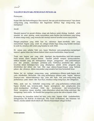 TASAWUF DIANTARA PEMUJI DAN PENGELAK
Pertanyaan:
Kapan lahir dan berkembangnya ilmu tasawuf, dan apa pula keistimewaanya? Apa alasan
orang-orang yang menolaknya dan bagaimana dalilnya bagi orang-orang yang
memujinya?
Jawab:
Masalah tasawuf ini pernah dibahas, tetapi ada baiknya untuk diulang kembali, sebab
masalah ini amat penting untuk menyatakan suatu hakikat dan kebenaran yang hilang
di antara orang-orang yang mencela dan memuji tasawuf tersebut secara menyeluruh.
Dengan penjelasan yang lebih luas ini, sekiranya dapat membuka tabir yang
menyelimuti bagian yang cerah ini, sebagai teladan bagi orang yang hendak meninjau
ke arah itu, misalnya ahli suluk yang berjalan ke arah Allah.
Di zaman para sahabat Nabi saw, kaum Muslimin serta pengikutnya mempelajari
tasawuf, agama Islam dan hukum-hukum Islam secara keseluruhan, tanpa kecuali.
Tiada satu bagian pun yang tidak dipelajari dan dipraktekkan, baik lahir maupun
batin; urusan dunia maupun akhirat; masalah pribadi maupun kemasyarakatan,
bahkan masalah yang ada hubungannya dengan penggunaan akal, perkembangan
jiwa dan jasmani, mendapat perhatian pula. Timbulnya perubahan dan adanya
kesulitan dalam kehidupan baru yang dihadapinya adalah akibat pengaruh yang
ditimbulkan dari dalam dan luar. Dan juga adanya bangsa-bangsa yang berbeda
paham dan alirannya dalam masyarakat yang semakin hari kian bertambah besar.
Dalam hal ini, terdapat orang-orang yang perhatiannya dibatasi pada bagian akal,
yaitu Ahlulkalam, Mu'tazilah. Ada yang perhatiannya dibatasi pada bagian lahirnya
(luarnya) atau hukum-hukumnya saja, yaitu ahli fiqih. Ada pula orang-orang yang
perhatiannya pada materi dan foya-foya, misalnya orang-orang kaya, dan sebagainya.
Maka, pada saat itu, timbullah orang-orang sufi yang perhatiannya terbatas pada
bagian ubudiah saja, terutama pada bagian peningkatan dan penghayatan jiwa
untuk mendapatkan keridhaan Allah dan keselamatan dari kemurkaan-Nya.
Demi tercapainya tujuan tersebut, maka diharuskan zuhud atau hidup sederhana dan
mengurangi hawa nafsu. Ini diambil dari pengertian syariat dan takwa kepada Allah.
Disamping itu, kemudian timbul hal baru, yaitu cinta kepada Allah (mahabatullah).
Sebagaimana Siti Rabi'ah Al-Adawiyah, Abu Yazid Al-Basthami, dan Sulaiman Ad-
Darani, mereka adalah tokoh-tokoh sufi. Mereka berpendapat sebagai berikut:
FFAATTAAWWAA QQAARRDDHHAAWWII
 