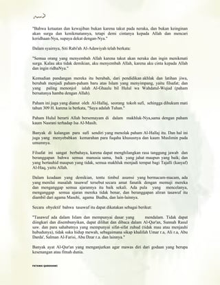 "Bahwa ketaatan dan kewajiban bukan karena takut pada neraka, dan bukan keinginan
akan surga dan kenikmatannya, tetapi demi cintanya kepada Allah dan mencari
keridhaan-Nya, supaya dekat dengan-Nya."
Dalam syairnya, Siti Rabi'ah Al-Adawiyah telah berkata:
"Semua orang yang menyembah Allah karena takut akan neraka dan ingin menikmati
surga. Kalau aku tidak demikian, aku menyembah Allah, karena aku cinta kepada Allah
dan ingin ridhaNya."
Kemudian pandangan mereka itu berubah, dari pendidikan akhlak dan latihan jiwa,
berubah menjadi paham-paham baru atas Islam yang menyimpang, yaitu filsafat; dan
yang paling menonjol ialah Al-Ghaulu bil Hulul wa Wahdatul-Wujud (paham
bersatunya hamba dengan Allah).
Paham ini juga yang dianut oleh Al-Hallaj, seorang tokoh sufi, sehingga dihukum mati
tahun 309 H. karena ia berkata, "Saya adalah Tuhan."
Paham Hulul berarti Allah bersemayam di dalam makhluk-Nya,sama dengan paham
kaum Nasrani terhadap Isa Al-Masih.
Banyak di kalangan para sufi sendiri yang menolak paham Al-Hallaj itu. Dan hal ini
juga yang menyebabkan kemarahan para fuqaha khususnya dan kaum Muslimin pada
umumnya.
Filsafat ini sangat berbahaya, karena dapat menghilangkan rasa tanggung jawab dan
beranggapan bahwa semua manusia sama, baik yang jahat maupun yang baik; dan
yang bertauhid maupun yang tidak, semua makhluk menjadi tempat bagi Tajalli (kasyaf)
Al-Haq, yaitu Allah.
Dalam keadaan yang demikian, tentu timbul asumsi yang bermacam-macam, ada
yang menilai masalah tasawuf tersebut secara amat fanatik dengan memuji mereka
dan menganggap semua ajarannya itu baik sekali. Ada pula yang mencelanya,
menganggap semua ajaran mereka tidak benar, dan beranggapan aliran tasawuf itu
diambil dari agama Masehi, agama Budha, dan lain-lainnya.
Secara obyektif bahwa tasawuf itu dapat dikatakan sebagai berikut:
"Tasawuf ada dalam Islam dan mempunyai dasar yang mendalam. Tidak dapat
diingkari dan disembunyikan, dapat dilihat dan dibaca dalam Al-Qur'an, Sunnah Rasul
saw. dan para sahabatnya yang mempunyai sifat-sifat zuhud (tidak mau atau menjauhi
hubudunya), tidak suka hidup mewah, sebagaimana sikap khalifah Umar r.a, Ali r.a, Abu
Darda', Salman Al-Farisi, Abu Dzar r.a. dan lainnya."
Banyak ayat Al-Qur'an yang menganjurkan agar mawas diri dari godaan yang berupa
kesenangan atau fitnah dunia.
FFAATTAAWWAA QQAARRDDHHAAWWII
 