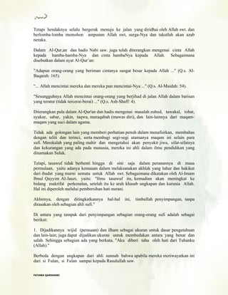 Tetapi hendaknya selalu bergerak menuju ke jalan yang diridhai oleh Allah swt. dan
berlomba-lomba memohon ampunan Allah swt, surga-Nya dan takutlah akan azab
neraka.
Dalam Al-Qur,an dan hadis Nabi saw. juga telah diterangkan mengenai cinta Allah
kepada hamba-hamba-Nya dan cinta hambaNya kepada Allah. Sebagaimana
disebutkan dalam ayat Al-Qur’an:
"Adapun orang-orang yang beriman cintanya sangat besar kepada Allah ..." (Q.s. Al-
Baqarah: 165).
“... Allah mencintai mereka dan mereka pun mencintai-Nya ..." (Q.s. Al-Maidah: 54).
"Sesungguhnya Allah mencintai orang-orang yang berjihad di jalan Allah dalam barisan
yang teratur (tidak tercerai-berai) ..." (Q.s. Ash-Shaff: 4).
Diterangkan pula dalam Al-Qur'an dan hadis mengenai masalah zuhud, tawakal, tobat,
syukur, sabar, yakin, taqwa, muraqabah (mawas diri), dan lain-lainnya dari maqam-
maqam yang suci dalam agama.
Tidak ada golongan lain yang memberi perhatian penuh dalam menafsirkan, membahas
dengan teliti dan terinci, serta membagi segi-segi utamanya maqam ini selain para
sufi. Merekalah yang paling mahir dan mengetahui akan penyakit jiwa, sifat-sifatnya
dan kekurangan yang ada pada manusia, mereka ini ahli dalam ilmu pendidikan yang
dinamakan Suluk.
Tetapi, tasawuf tidak berhenti hingga di sini saja dalam peranannya di masa
permulaan, yaitu adanya kemauan dalam melaksanakan akhlak yang luhur dan hakikat
dari ibadat yang murni semata untuk Allah swt. Sebagaimana dikatakan oleh Al-Imam
Ibnul Qayyim Al-Jauzi, yaitu: "Ilmu tasawuf itu, kemudian akan meningkat ke
bidang makrifat perkenalan, setelah itu ke arah khasab ungkapan dan karunia Allah.
Hal ini diperoleh melalui pembersihan hati nurani.
Akhirnya, dengan ditingkatkannya hal-hal ini, timbullah penyimpangan, tanpa
dirasakan oleh sebagian ahli sufi."
Di antara yang tampak dari penyimpangan sebagian orang-orang sufi adalah sebagai
berikut:
1. Dijadikannya wijid (perasaan) dan ilham sebagai ukuran untuk dasar pengetahuan
dan lain-lain; juga dapat dijadikan ukuran untuk membedakan antara yang benar dan
salah. Sehingga sebagian ada yang berkata, "Aku diberi tahu oleh hati dari Tuhanku
(Allah)."
Berbeda dengan ungkapan dari ahli sunnah bahwa apabila mereka meriwayatkan ini
dari si Fulan, si Fulan sampai kepada Rasulullah saw.
FFAATTAAWWAA QQAARRDDHHAAWWII
 