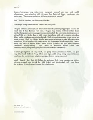 Kiranya keterangan yang paling tepat mengenai tasawuf dan para sufi adalah
sebagaimana yang diuraikan oleh Al-Imam Ibnu Taimiyah dalam menjawab atas
pertanyaan, "Bagaimana pandangan ahli agama mengenai tasawuf?"
Ibnu Taimiyah memberi jawaban sebagai berikut,
"Pandangan orang dalam masalah tasawuf ada dua, yaitu:
Sebagian termasuk ahli fiqih dan ilmu kalam mencela dan menganggap para sufi itu ahli
bid'ah dan di luar Sunnah Nabi saw. Sebagian lagi terlalu berlebih-lebihan dalam
memberikan pujian dan menganggap mereka paling baik dan sempurna di antara manusia
setelah Nabi saw. Kedua-duanya tidak benar. Yang benar ialah bahwa mereka ini sedang
dalam usaha melakukan pengabdian kepada Allah, sebagaimana usaha orang-orang lain
untuk menaati Allah swt. Dalam kondisi yang prima di antara mereka, ada yang cepat
sampai dan dekat kepada Allah, orang-orang ini dinamakan Minal muqarrabiin (orang-
orang yang terdekat dengan Allah), sesuai dengan ijtihadnya;ada pula yang intensitas
ketaatannya sedang-sedang saja. Orang ini termasuk bagian kanan: Min
ashhaabilyamiin (orang-orang yang berada di antara kedua sikap tadi)."
Di antara golongan itu ada yang salah, ada yang berdosa, melakukan tobat, ada pula
yang tetap tidak bertobat. Yang lebih sesat lagi adalah orang-orang yang melakukan
kezaliman dan kemaksiatan, tetapi menganggap dirinya orang-orang sufi.
Masih banyak lagi dari ahli bid'ah dan golongan fasik yang menganggap dirinya
golongan tasawuf, yang ditolak dan tidak diakui oleh tokoh-tokoh sufi yang benar
dan terkenal. Sebagaimana Al-Junaid dan lain-lainnya.
www.dshnet.tr.cx
Isi diambil dari media.isnet.org
FFAATTAAWWAA QQAARRDDHHAAWWII
 