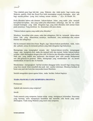 "Dan tidaklah patut bagi laki-laki yang Mukmin dan tidak (pula) bagi wanita yang
Mukmin, apabila Allah dan Rasul-Nya telah menetapkan sesuatu ketetapan, akan ada
bagi mereka pilihan (yang lain) tentang urusan mereka ..." (Q.s. Al-Ahzab: 36) .
Perlu diketahui bahwa ada diantara hukum-hukum Islam yang sudah jelas menjadi
kewajiban-kewajiban, atau yang sudah jelas diharamkan (dilarang), dan hal itu sudah
menjadi ketetapan yang tidak diragukan lagi, yang telah diketahui oleh ummat Islam
pada umumnya. Yang demikian itu dinamakan oleh para ulama:
"Hukum-hukum agama yang sudah jelas diketahui."
Misalnya, kewajiban salat, puasa, zakat dan sebagainya. Hal itu termasuk rukun-rukun
Islam. Ada yang diharamkan, misalnya, membunuh, zina, melakukan riba, minum
khamar dan sebagainya.
Hal itu termasuk dalam dosa besar. Begitu juga hukum-hukum pernikahan, talak, waris
dan qishash, semua itu termasuk perkara yang tidak diragukan lagi hukumnya.
Barangsiapa yang mengingkari sesuatu dari hukum-hukum tersebut, menganggap
ringan atau mengolok-olok, maka dia menjadi kafir dan murtad. Sebab, hukum-hukum
tersebut telah diterangkan dengan jelas oleh Al-Qur'an dan dikuatkan dengan hadis-hadis
Nabi saw. yang shahih atau mutawatir, dan menjadi ijma' oleh ummat Muhammad
saw. dari generasi ke generasi. Maka, barangsiapa yang mendustakan hal ini, berarti
mendustakan Al-Qur'an dan As-Sunnah.
Mendustakan (mengingkari) hal-hal tersebut dianggap kufur, kecuali bagi orang-orang
yang baru masuk Islam (muallaf) dan jauh dari sumber informasi. Misalnya berdiam di
hutan atau jauh dari kota dan masyarakat kaum Muslimin.
Setelah mengetahui ajaran agama Islam, maka berlaku hokum baginya.
TIADA MANUSIA YANG SEMPURNA IMANNYA
Pertanyaan:
Apakah ada manusia yang sempurna?
Jawab:
Tiada manusia yang sempurna, karena setiap orang mempunyai kelemahan. Seseorang
yang beriman, tentu mempunyai kesalahan dan memiliki sifat buruk yang sukar
dihilangkan. Tiada orang Mukmin yang murni atau sempurna.
FFAATTAAWWAA QQAARRDDHHAAWWII
 