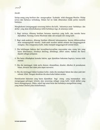 Jawab:
Setiap orang yang berikrar dan mengucapkan Syahadat telah dianggap Muslim. Hidup
(jiwa) dan hartanya terlindung. Dalam hal ini tidak diharuskan (tidak perlu) meneliti
batinnya.
Menghukumi (menganggap) seseorang bahwa dia kafir, hukumnya amat berbahaya dan
akibat yang akan ditimbulkannya lebih berbahaya lagi, di antaranya ialah:
1. Bagi istrinya, dilarang berdiam bersama suaminya yang kafir, dan mereka harus
dipisahkan. Seorang wanita Muslimat tidak sah menjadi istri orang kafir.
2. Bagi anak-anaknya, dilarang berdiam dibawah kekuasaannya, karena dikhawatirkan
akan mempengaruhi mereka. Anak-anak tersebut adalah amanat dan tanggungjawab
orangtua. Jika orangtuanya kafir, maka menjadi tanggungjawab ummat Islam.
3. Dia kehilangan haknya dari kewajiban-kewajiban masyarakat atau orang lain yang
harus diterimanya, misalnya ditolong, dilindungi, diberi salam, bahkan dia harus
dijauhi sebagai pelajaran.
4. Dia harus dihadapkan kemuka hakim, agar djatuhkan hukuman baginya, karena telah
murtad.
5. Jika dia meninggal, tidak perlu diurusi, dimandikan, disalati, dikubur di pemakaman
Islam, diwarisi dan tidak pula dapat mewarisi.
6. Jika dia meninggal dalam keadaan kufur, maka dia mendapat laknat dan akan jauh dari
rahmat Allah. Dengan demikian dia akan kekal dalam neraka.
Demikianlah hukuman yang harus dijatuhkan bagi orang yang menamakan atau
menganggap golongan tertentu atau seseorang sebagai orang kafir; itulah akibat yang
harus ditanggungnya. Maka, sekali lagi amat berat dan berbahaya mengafirkan orang
yang bukan (belum jelas) kekafirannya.
FFAATTAAWWAA QQAARRDDHHAAWWII
 