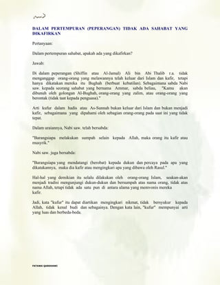 DALAM PERTEMPURAN (PEPERANGAN) TIDAK ADA SAHABAT YANG
DIKAFIRKAN
Pertanyaan:
Dalam pertempuran sahabat, apakah ada yang dikafirkan?
Jawab:
Di dalam peperangan (Shiffin atau Al-Jamal) Ali bin Abi Thalib r.a. tidak
menganggap orang-orang yang melawannya telah keluar dari Islam dan kafir, tetapi
hanya dikatakan mereka itu Bughah (berbuat kebatilan). Sebagaimana sabda Nabi
saw. kepada seorang sahabat yang bernama Ammar, sabda beliau, "Kamu akan
dibunuh oleh golongan Al-Bughah, orang-orang yang zalim, atau orang-orang yang
berontak (tidak taat kepada penguasa)."
Arti kufur dalam hadis atau As-Sunnah bukan keluar dari Islam dan bukan menjadi
kafir, sebagaimana yang dipahami oleh sebagian orang-orang pada saat ini yang tidak
tepat.
Dalam uraiannya, Nabi saw. telah bersabda:
"Barangsiapa melakukan sumpah selain kepada Allah, maka orang itu kafir atau
musyrik."
Nabi saw. juga bersabda:
"Barangsiapa yang mendatangi (berobat) kepada dukun dan percaya pada apa yang
dikatakannya, maka dia kafir atau mengingkari apa yang dibawa oleh Rasul."
Hal-hal yang demikian itu selalu dilakukan oleh orang-orang Islam, seakan-akan
menjadi tradisi mengunjungi dukun-dukun dan bersumpah atas nama orang, tidak atas
nama Allah, tetapi tidak ada satu pun di antara ulama yang memvonis mereka
kafir.
Jadi, kata "kufur" itu dapat diartikan mengingkari nikmat, tidak bersyukur kepada
Allah, tidak kenal budi dan sebagainya. Dengan kata lain, "kufur" mempunyai arti
yang luas dan berbeda-beda.
FFAATTAAWWAA QQAARRDDHHAAWWII
 