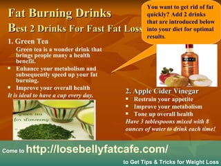 Fat Burning Drinks B est 2 Drinks For Fast Fat Loss   ,[object Object],[object Object],[object Object],[object Object],[object Object],[object Object],[object Object],[object Object],[object Object],[object Object],[object Object],Come to  http:// losebellyfatcafe.com /   to Get Tips & Tricks for Weight Loss You want to get rid of fat quickly? Add 2 drinks that are introduced below into your diet for optimal results . 