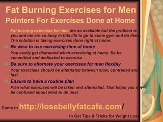Fat Burning Exercises for Men Pointers For Exercises Done at Home   ,[object Object],[object Object],[object Object],[object Object],[object Object],[object Object],[object Object],Come to  http:// losebellyfatcafe.com /   to Get Tips & Tricks for Weight Loss 