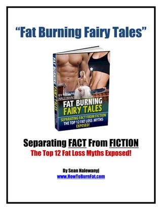 “Fat Burning Fairy Tales”




 Separating FACT From FICTION
  The Top 12 Fat Loss Myths Exposed!

            By Sean Nalewanyj
          www.HowToBurnFat.com
 
