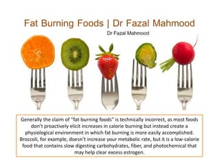Fat Burning Foods | Dr Fazal Mahmood
Generally the claim of “fat-burning foods” is technically incorrect, as most foods
don’t proactively elicit increases in calorie burning but instead create a
physiological environment in which fat burning is more easily accomplished.
Broccoli, for example, doesn’t increase your metabolic rate, but it is a low-calorie
food that contains slow digesting carbohydrates, fiber, and photochemical that
may help clear excess estrogen.
 