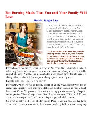 Fat Burning Meals That You and Your Family Will
Love
Health / Weight Loss
Immediately my sister is visiting me in Sc from Nj. I absolutely like it
when my loved ones comes to visit and now we always have a totally
incredible time. Another significant advantage about these family visits is
always that, without fail, everyone always goes home lighter.
Exactly what can I am talking about?
Inevitably, when friends or family spend an entire week eating with me at
night they quickly find out how delicious healthy eating is really (and
how easy it's too!) I promise I do not starve my guests. Actually, it's quite
the opposite. They always seem like they've €eaten TOO much€, but
somehow managed to slim down during the period of the week.
So what exactly will i eat all day long? People ask me this all the time
since with the requirements to be a mom, working full-time and carrying
 