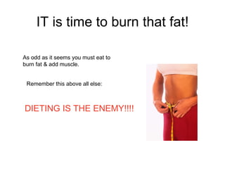 IT is time to burn that fat! As odd as it seems you must eat to burn fat & add muscle. Remember this above all else: DIETI...