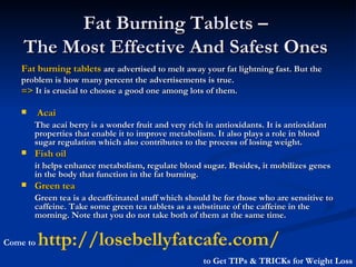 Fat Burning Tablets –  The Most Effective And Safest Ones   ,[object Object],[object Object],[object Object],[object Object],[object Object],[object Object],[object Object],[object Object],[object Object],Come to  http://losebellyfatcafe.com/   to Get TIPs & TRICKs for Weight Loss 