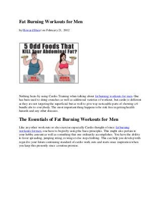 Fat Burning Workouts for Men
by Howard Shen | on February 21, 2012




Nothing beats by using Cardio Training when talking about fat burning workouts for men. One
has been used to doing crunches as well as additional varieties of workout; but cardio is different
as they are not targeting the superficial but as well to give way noticeable parts of showing a 6
bundle abs to everybody. The most important thing happens to be risk free in getting health
hazards and any other diseases.

The Essentials of Fat Burning Workouts for Men
Like any other work outs or else exercise especially Cardio thought of since fat burning
workouts for men, one have to begin by using the basic principles. This might also pertain to
your hobby amount as well as something that one ordinarily accomplishes. You have the ability
to favor spreading, jumping string, rowing or else step climbing. This can help you develop with
regard to your future continuing standard of cardio work outs and starts since inspiration when
you keep this presently since a routine premise.
 