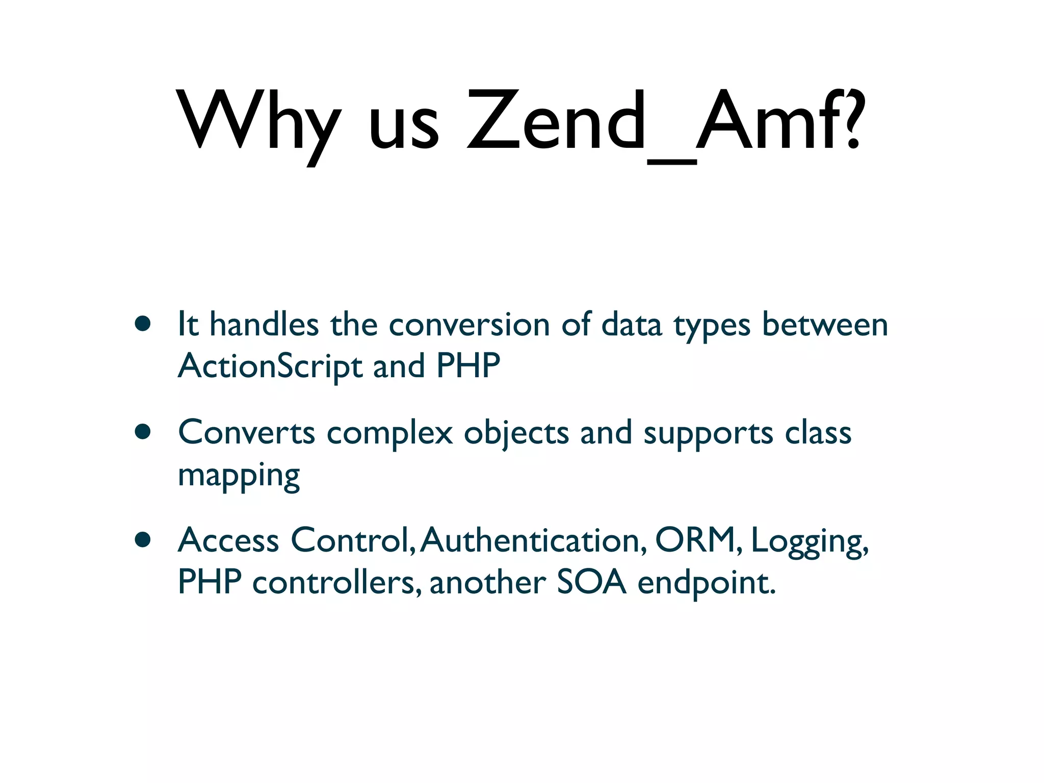 Why us Zend_Amf?

•   It handles the conversion of data types between
    ActionScript and PHP

•   Converts complex objects and supports class
    mapping

•   Access Control, Authentication, ORM, Logging,
    PHP controllers, another SOA endpoint.
 