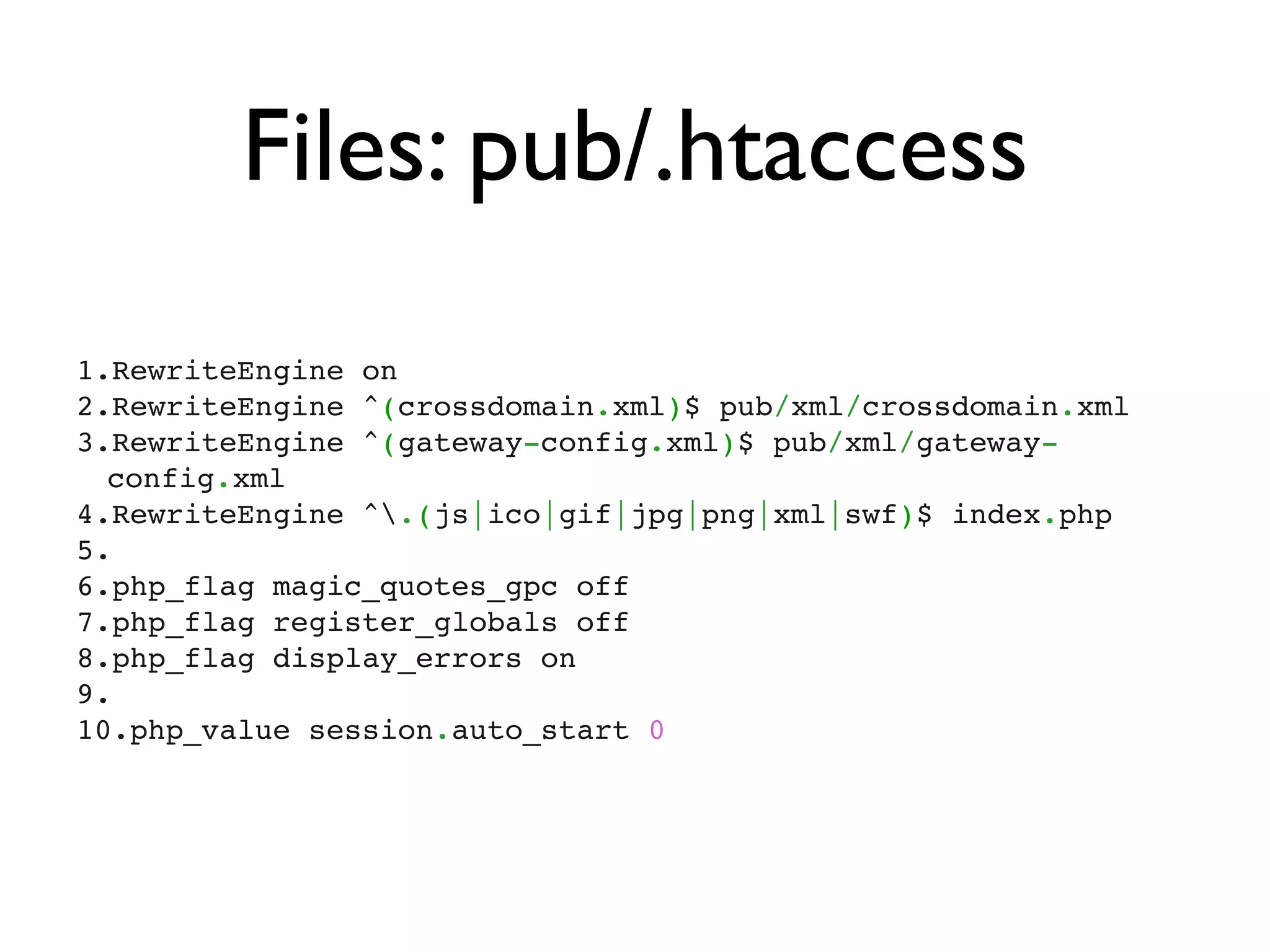 Files: pub/.htaccess
1.RewriteEngine on
2.RewriteEngine ^(crossdomain.xml)$ pub/xml/crossdomain.xml
3.RewriteEngine ^(gateway-config.xml)$ pub/xml/gateway-
  config.xml
4.RewriteEngine ^.(js|ico|gif|jpg|png|xml|swf)$ index.php
5. 
6.php_flag magic_quotes_gpc off
7.php_flag register_globals off
8.php_flag display_errors on
9. 
10.php_value session.auto_start 0
 