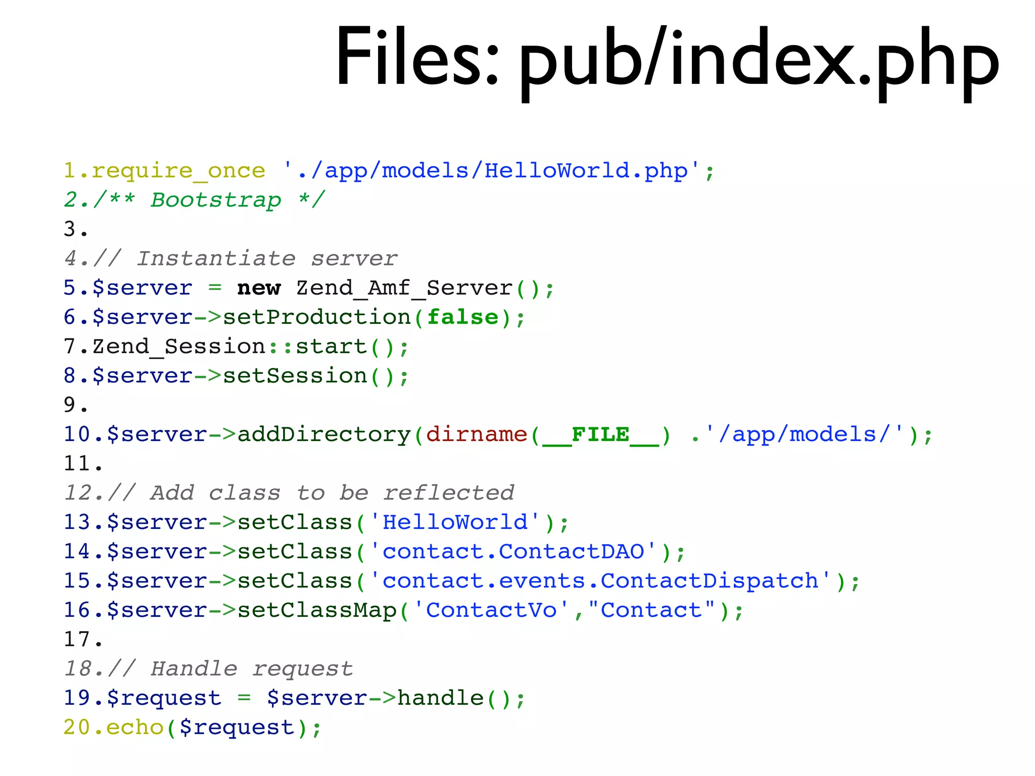 Files: pub/index.php
1.require_once './app/models/HelloWorld.php';
2./** Bootstrap */
3. 
4.// Instantiate server
5.$server = new Zend_Amf_Server();
6.$server->setProduction(false);
7.Zend_Session::start();
8.$server->setSession();
9. 
10.$server->addDirectory(dirname(__FILE__) .'/app/models/');
11. 
12.// Add class to be reflected
13.$server->setClass('HelloWorld');
14.$server->setClass('contact.ContactDAO');
15.$server->setClass('contact.events.ContactDispatch');
16.$server->setClassMap('ContactVo',"Contact");
17. 
18.// Handle request
19.$request = $server->handle();
20.echo($request);
 