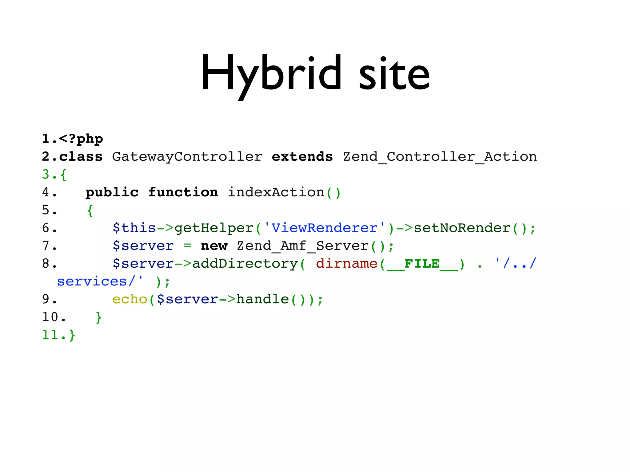 Hybrid site
1.<?php
2.class GatewayController extends Zend_Controller_Action
3.{
4.   public function indexAction()
5.   {
6.      $this->getHelper('ViewRenderer')->setNoRender();      
7.      $server = new Zend_Amf_Server();
8.      $server->addDirectory( dirname(__FILE__) . '/../
  services/' );
9.      echo($server->handle());  
10.   }
11.}
 