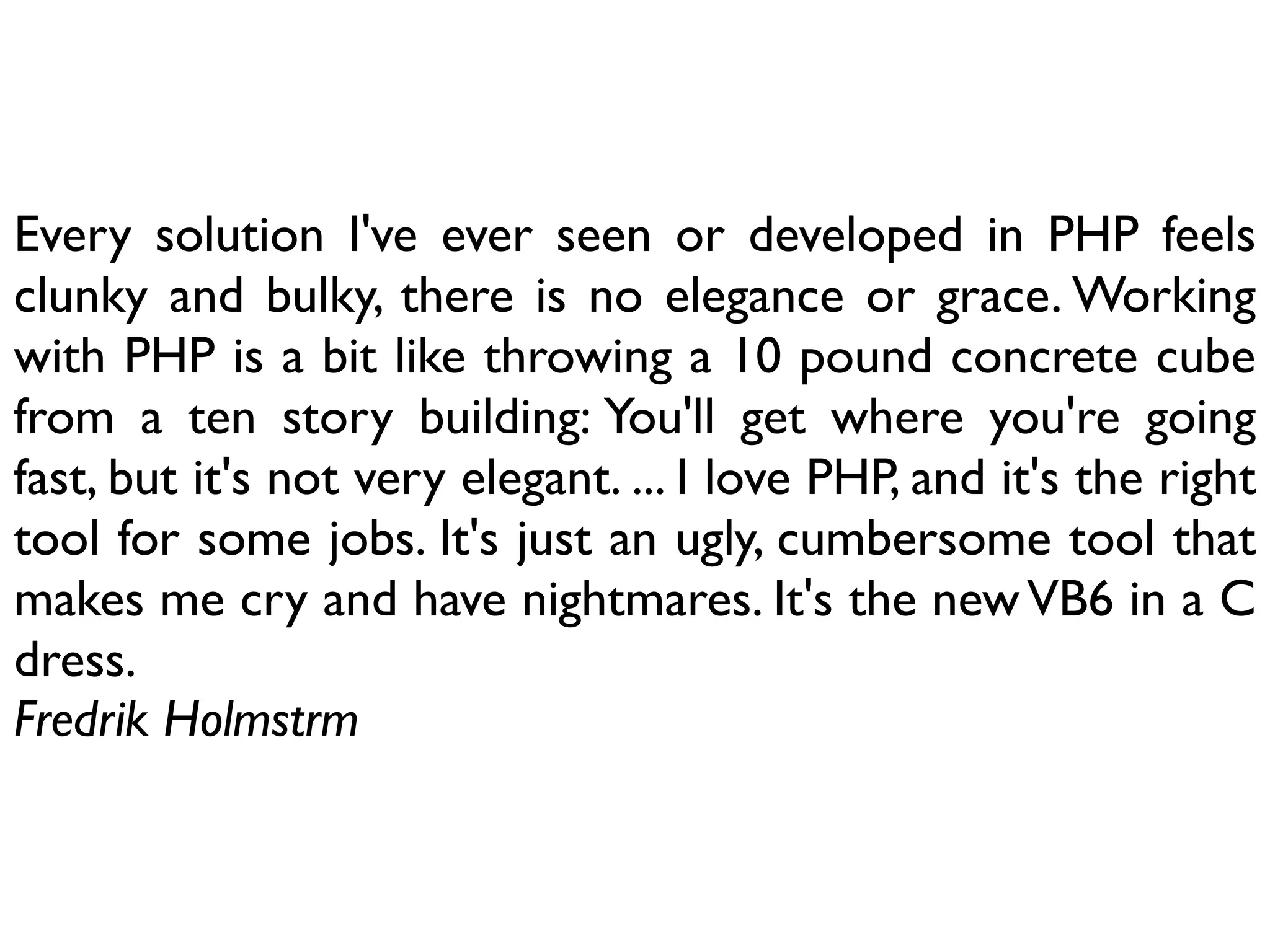 Every solution I've ever seen or developed in PHP feels
clunky and bulky, there is no elegance or grace. Working
with PHP is a bit like throwing a 10 pound concrete cube
from a ten story building: You'll get where you're going
fast, but it's not very elegant. ... I love PHP, and it's the right
tool for some jobs. It's just an ugly, cumbersome tool that
makes me cry and have nightmares. It's the new VB6 in a C
dress.
Fredrik Holmstrm
 