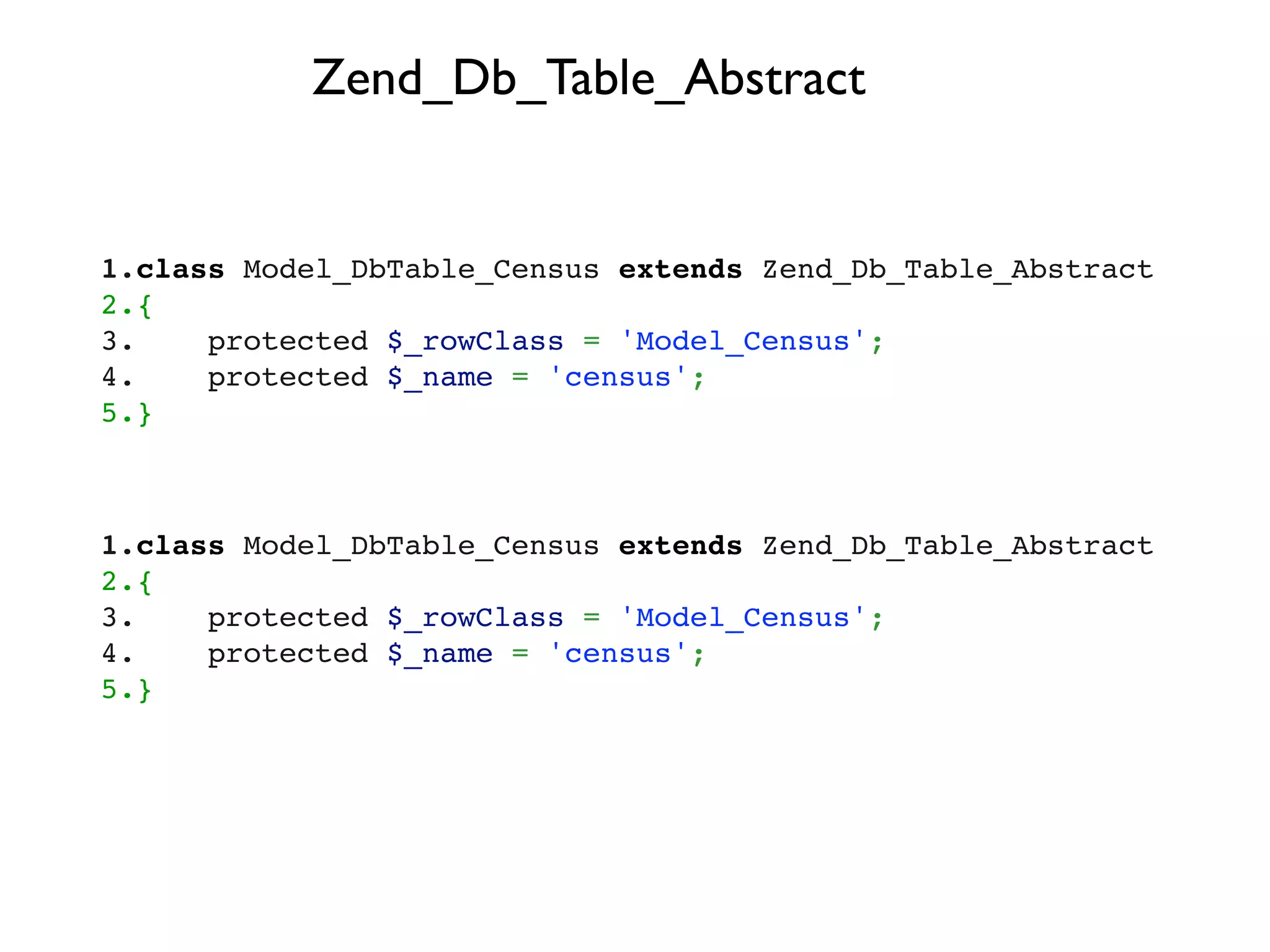 Zend_Db_Table_Abstract


1.class Model_DbTable_Census extends Zend_Db_Table_Abstract
2.{
3.    protected $_rowClass = 'Model_Census';
4.    protected $_name = 'census';
5.}



1.class Model_DbTable_Census extends Zend_Db_Table_Abstract
2.{
3.    protected $_rowClass = 'Model_Census';
4.    protected $_name = 'census';
5.}
 