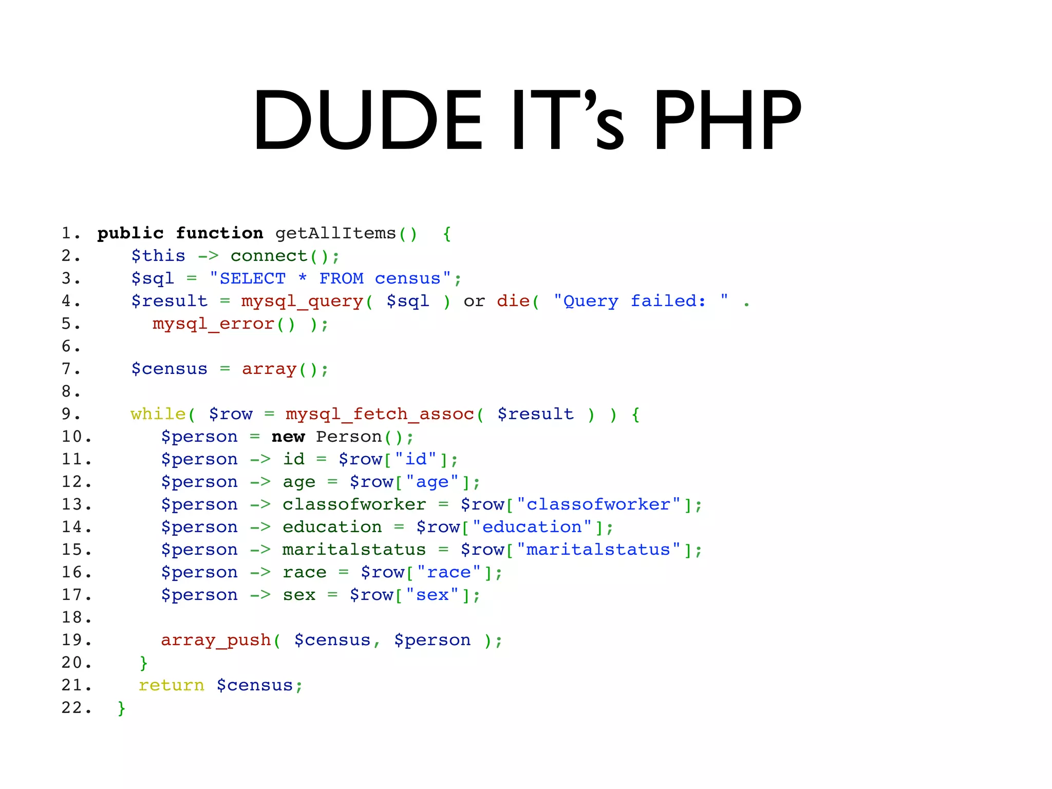 DUDE IT’s PHP
1.  public function getAllItems()  {
2.     $this -> connect();
3.     $sql = "SELECT * FROM census";
4.     $result = mysql_query( $sql ) or die( "Query failed: " .
5.       mysql_error() );
6.  
7.     $census = array();
8.  
9.     while( $row = mysql_fetch_assoc( $result ) ) {
10.      $person = new Person();
11.      $person -> id = $row["id"];
12.      $person -> age = $row["age"];
13.      $person -> classofworker = $row["classofworker"];
14.      $person -> education = $row["education"];
15.      $person -> maritalstatus = $row["maritalstatus"];  
16.      $person -> race = $row["race"];
17.      $person -> sex = $row["sex"];  
18.     
19.      array_push( $census, $person );
20.    }
21.    return $census;
22.  }
 