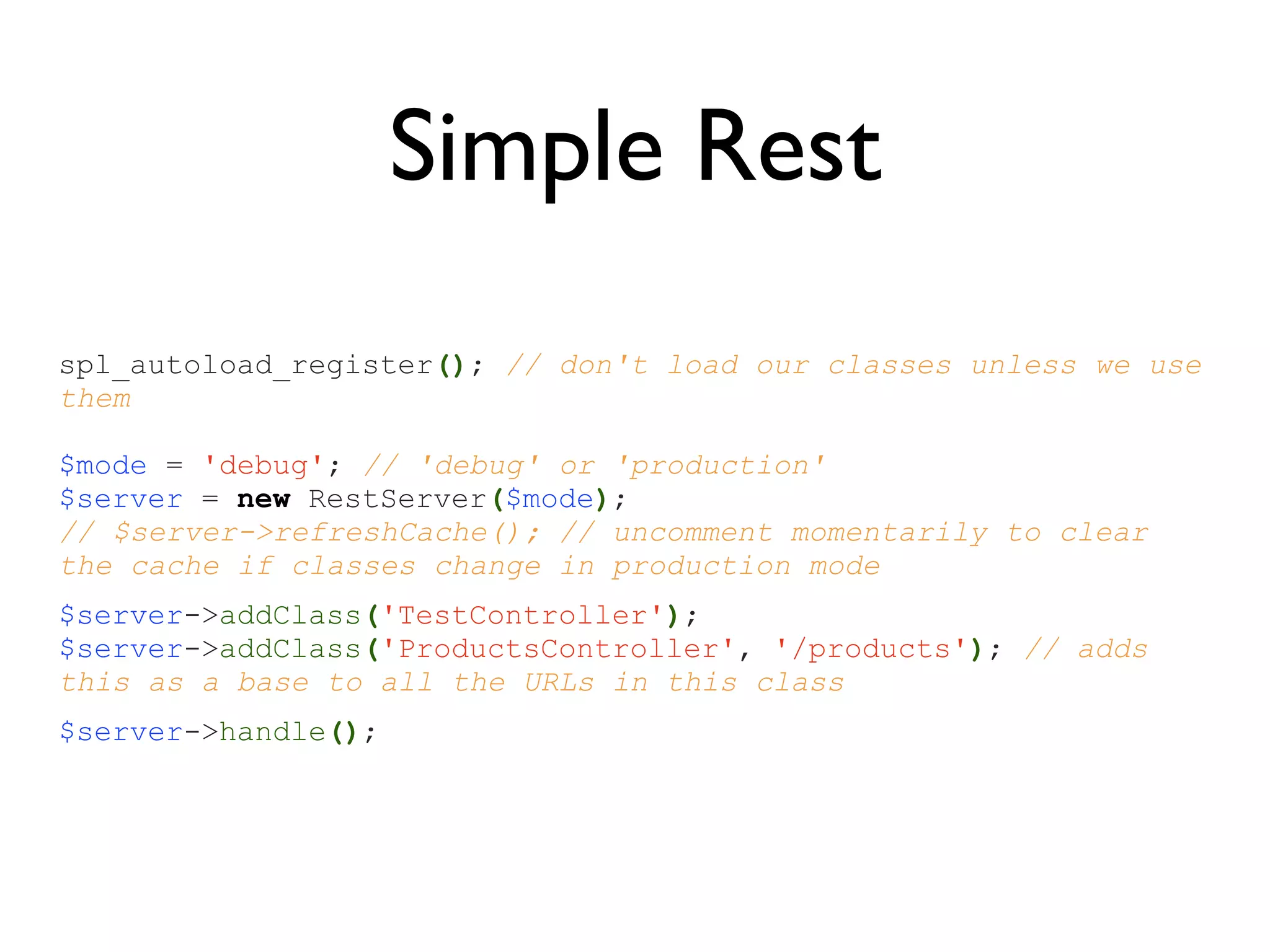 Simple Rest
spl_autoload_register(); // don't load our classes unless we use
them

$mode = 'debug'; // 'debug' or 'production'
$server = new RestServer($mode);
// $server->refreshCache(); // uncomment momentarily to clear
the cache if classes change in production mode
$server->addClass('TestController');
$server->addClass('ProductsController', '/products'); // adds
this as a base to all the URLs in this class
$server->handle();
 