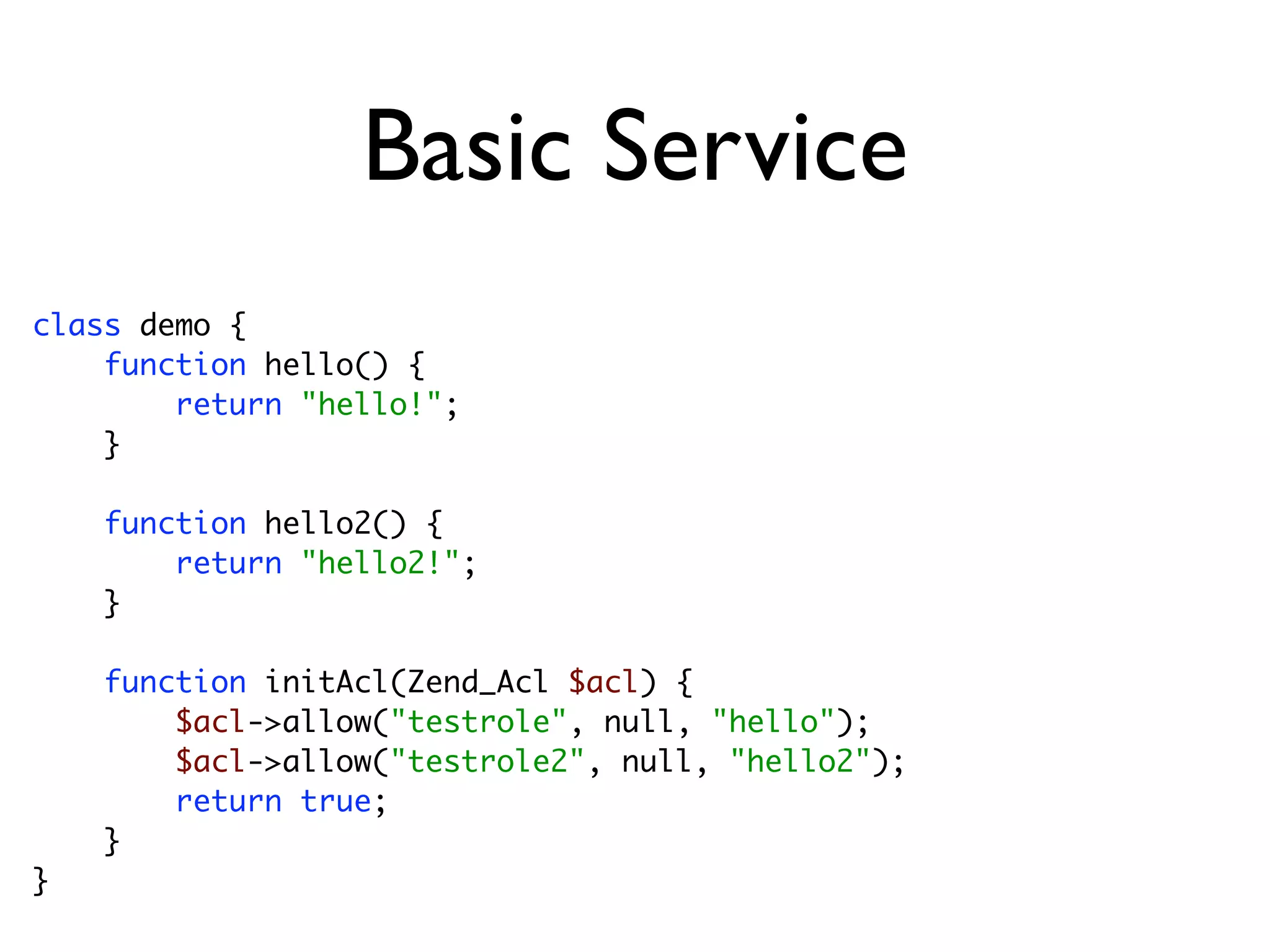 Basic Service
class demo {
    function hello() {
        return "hello!";
    }

    function hello2() {
        return "hello2!";
    }

    function initAcl(Zend_Acl $acl) {
        $acl->allow("testrole", null, "hello");
        $acl->allow("testrole2", null, "hello2");
        return true;
    }
}
 