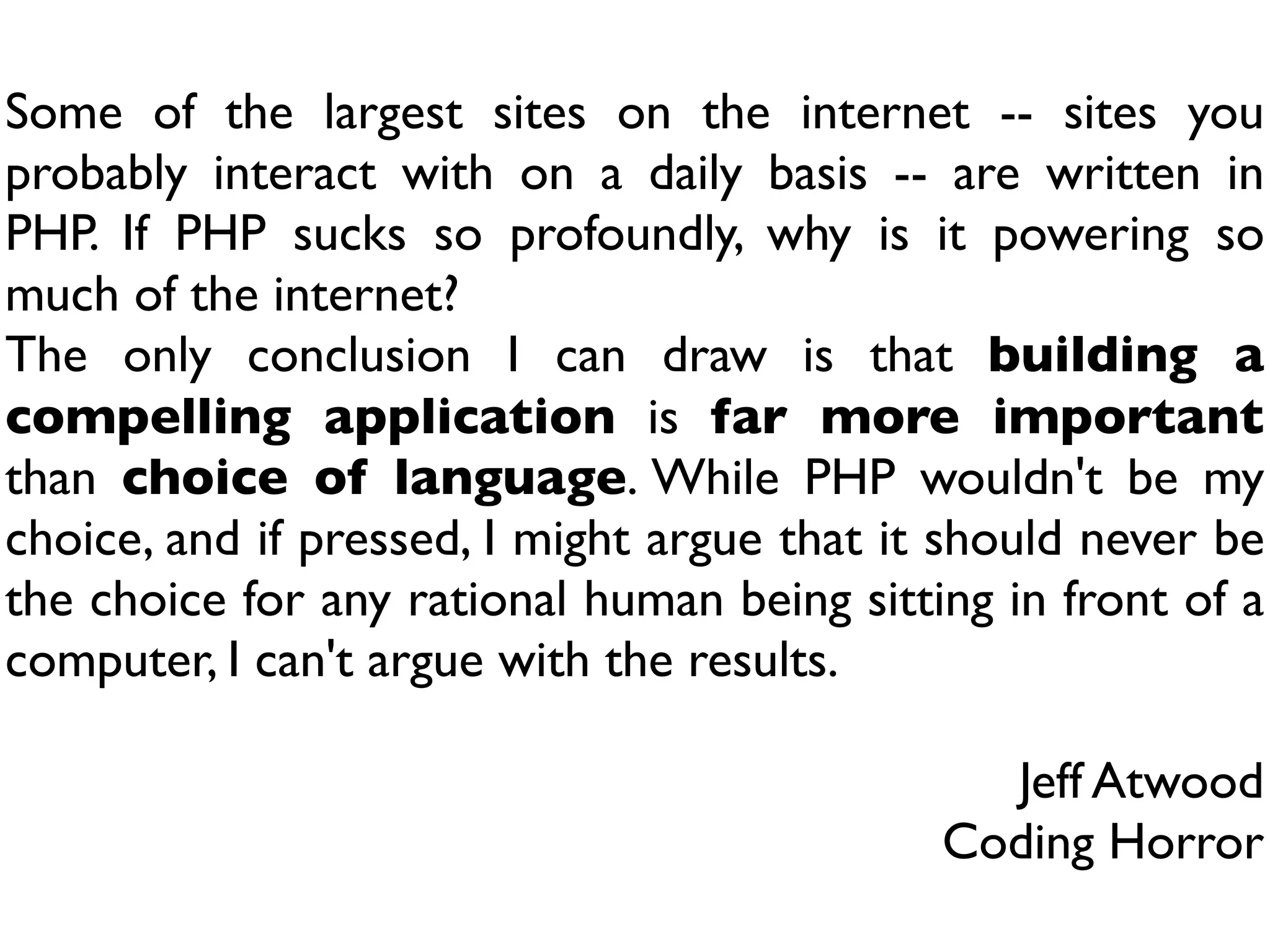 Some of the largest sites on the internet -- sites you
probably interact with on a daily basis -- are written in
PHP. If PHP sucks so profoundly, why is it powering so
much of the internet?
The only conclusion I can draw is that building a
compelling application is far more important
than choice of language. While PHP wouldn't be my
choice, and if pressed, I might argue that it should never be
the choice for any rational human being sitting in front of a
computer, I can't argue with the results.

                                               Jeff Atwood
                                             Coding Horror
 