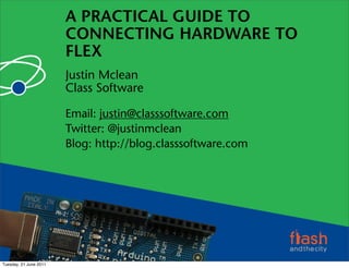 A PRACTICAL GUIDE TO
                        CONNECTING HARDWARE TO
                        FLEX
                        Justin Mclean
                        Class Software

                        Email: justin@classsoftware.com
                        Twitter: @justinmclean
                        Blog: http://blog.classsoftware.com




Tuesday, 21 June 2011
 