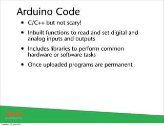 Arduino Code
                    • C/C++ but not scary!
                    • Inbuilt functions to read and set digital and
                        analog inputs and outputs
                    • Includes libraries to perform common
                        hardware or software tasks
                    • Once uploaded programs are permanent




Tuesday, 21 June 2011
 
