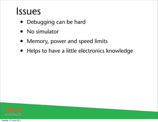 Issues
                    •   Debugging can be hard
                    •   No simulator
                    •   Memory, power and speed limits
                    •   Helps to have a little electronics knowledge




Tuesday, 21 June 2011
 