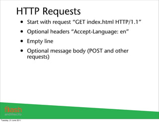 HTTP Requests
                    •   Start with request “GET index.html HTTP/1.1”
                    •   Optional headers “Accept-Language: en”
                    •   Empty line
                    •   Optional message body (POST and other
                        requests)




Tuesday, 21 June 2011
 