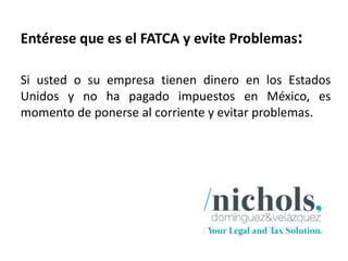 Entérese que es el FATCA y evite Problemas:

Si usted o su empresa tienen dinero en los Estados
Unidos y no ha pagado impuestos en México, es
momento de ponerse al corriente y evitar problemas.
 