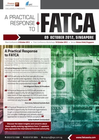 EXCLUSIVELY PRESENTS




Main Conference: 9 October 2012 • Post-Conference Workshops: 10 October 2012 • Venue: Amara Hotel, Singapore




A Practical Response
to FATCA
The Foreign Account Tax Compliance Act (FATCA) will mandate
a cohesive plan for implementation and response. You need to
be ready and there is only one place to discuss the best way to
prepare for FATCA.

A Practical Response to FATCA is a not-to-be-missed event
that brings worldwide financial professionals together to
celebrate milestones and overcome implementation hurdles.

   FATCA will only be the first sample of a new
   type of world-wide regulation. Only by sharing
   information will financial institutions be able to
   minimise the unprecedented impact.
                          Erik Wilgenhof-Plante, DZ PrivatBank

   A Practical Response to FATCA will provide an
   excellent opportunity for all organisations to
   take stock of their approach to FATCA and share
   industry practice in considering a sustainable and
   commercial way forward.
                            Kane Jones, National Australia Bank

   A Practical Response to FATCA will provide an
   excellent opportunity for financial organisations
   to get a comprehensive understanding of
   the complex challenges and already applied
   approaches to become FATCA compliant.
                                Jochen Kuhlhoff, Commerzbank

  Discover the latest insights and concerns about
these rapidly evolving regulations from 11 speakers
who represent the international financial community



P: (65) 6722 9388 • F: (65) 6720 3804 • E: enquiry@iqpc.com.sg                        www.fatcaasia.com
 