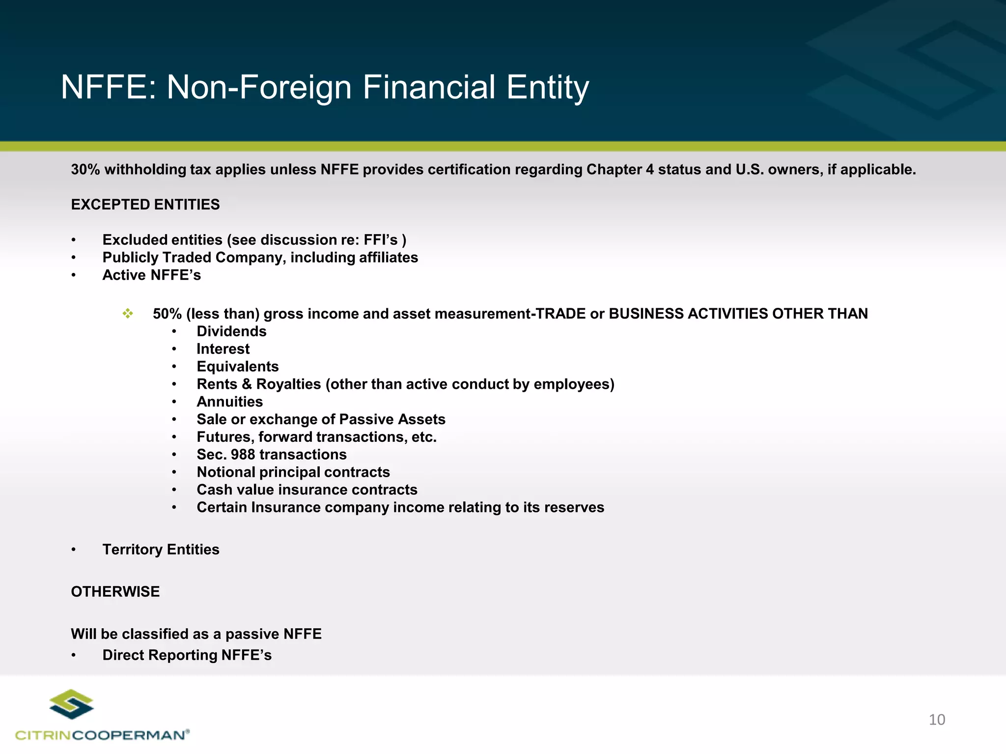 10
NFFE: Non-Foreign Financial Entity
30% withholding tax applies unless NFFE provides certification regarding Chapter 4 status and U.S. owners, if applicable.
EXCEPTED ENTITIES
• Excluded entities (see discussion re: FFI’s )
• Publicly Traded Company, including affiliates
• Active NFFE’s
 50% (less than) gross income and asset measurement-TRADE or BUSINESS ACTIVITIES OTHER THAN
• Dividends
• Interest
• Equivalents
• Rents & Royalties (other than active conduct by employees)
• Annuities
• Sale or exchange of Passive Assets
• Futures, forward transactions, etc.
• Sec. 988 transactions
• Notional principal contracts
• Cash value insurance contracts
• Certain Insurance company income relating to its reserves
• Territory Entities
OTHERWISE
Will be classified as a passive NFFE
• Direct Reporting NFFE’s
 