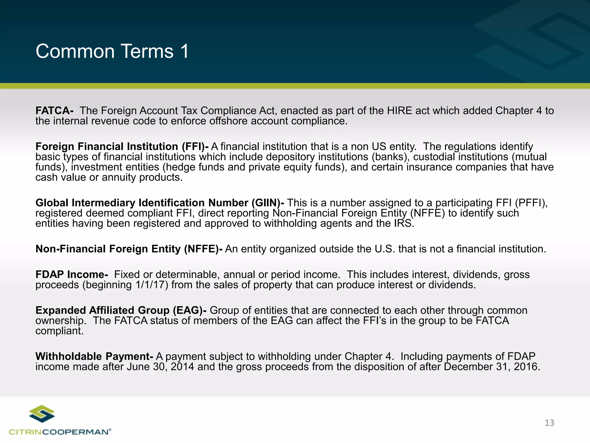 13
Common Terms 1
FATCA- The Foreign Account Tax Compliance Act, enacted as part of the HIRE act which added Chapter 4 to
the internal revenue code to enforce offshore account compliance.
Foreign Financial Institution (FFI)- A financial institution that is a non US entity. The regulations identify
basic types of financial institutions which include depository institutions (banks), custodial institutions (mutual
funds), investment entities (hedge funds and private equity funds), and certain insurance companies that have
cash value or annuity products.
Global Intermediary Identification Number (GIIN)- This is a number assigned to a participating FFI (PFFI),
registered deemed compliant FFI, direct reporting Non-Financial Foreign Entity (NFFE) to identify such
entities having been registered and approved to withholding agents and the IRS.
Non-Financial Foreign Entity (NFFE)- An entity organized outside the U.S. that is not a financial institution.
FDAP Income- Fixed or determinable, annual or period income. This includes interest, dividends, gross
proceeds (beginning 1/1/17) from the sales of property that can produce interest or dividends.
Expanded Affiliated Group (EAG)- Group of entities that are connected to each other through common
ownership. The FATCA status of members of the EAG can affect the FFI’s in the group to be FATCA
compliant.
Withholdable Payment- A payment subject to withholding under Chapter 4. Including payments of FDAP
income made after June 30, 2014 and the gross proceeds from the disposition of after December 31, 2016.
 