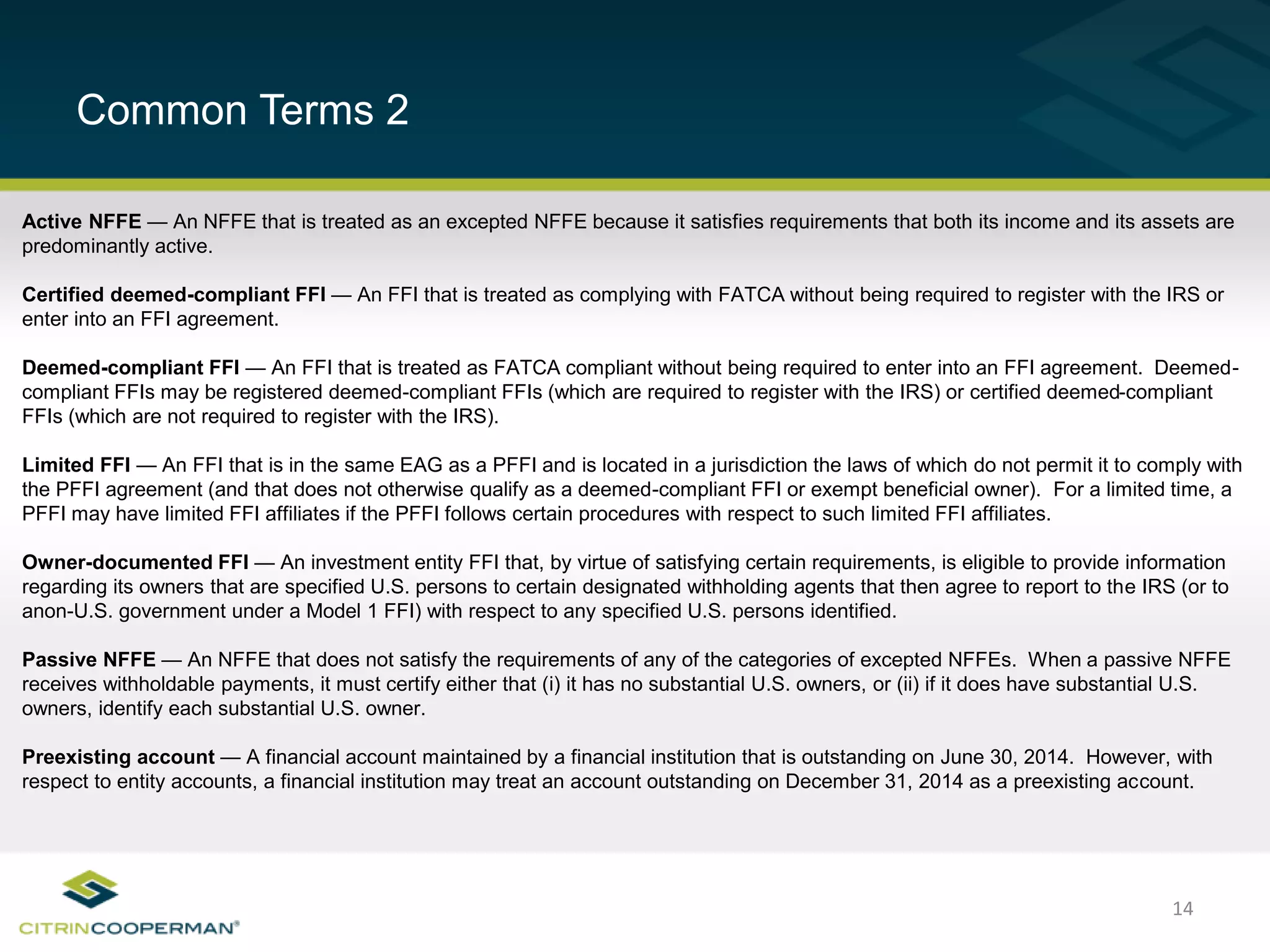 14
Common Terms 2
Active NFFE — An NFFE that is treated as an excepted NFFE because it satisfies requirements that both its income and its assets are
predominantly active.
Certified deemed-compliant FFI — An FFI that is treated as complying with FATCA without being required to register with the IRS or
enter into an FFI agreement.
Deemed-compliant FFI — An FFI that is treated as FATCA compliant without being required to enter into an FFI agreement. Deemed-
compliant FFIs may be registered deemed-compliant FFIs (which are required to register with the IRS) or certified deemed-compliant
FFIs (which are not required to register with the IRS).
Limited FFI — An FFI that is in the same EAG as a PFFI and is located in a jurisdiction the laws of which do not permit it to comply with
the PFFI agreement (and that does not otherwise qualify as a deemed-compliant FFI or exempt beneficial owner). For a limited time, a
PFFI may have limited FFI affiliates if the PFFI follows certain procedures with respect to such limited FFI affiliates.
Owner-documented FFI — An investment entity FFI that, by virtue of satisfying certain requirements, is eligible to provide information
regarding its owners that are specified U.S. persons to certain designated withholding agents that then agree to report to the IRS (or to
anon-U.S. government under a Model 1 FFI) with respect to any specified U.S. persons identified.
Passive NFFE — An NFFE that does not satisfy the requirements of any of the categories of excepted NFFEs. When a passive NFFE
receives withholdable payments, it must certify either that (i) it has no substantial U.S. owners, or (ii) if it does have substantial U.S.
owners, identify each substantial U.S. owner.
Preexisting account — A financial account maintained by a financial institution that is outstanding on June 30, 2014. However, with
respect to entity accounts, a financial institution may treat an account outstanding on December 31, 2014 as a preexisting account.
 