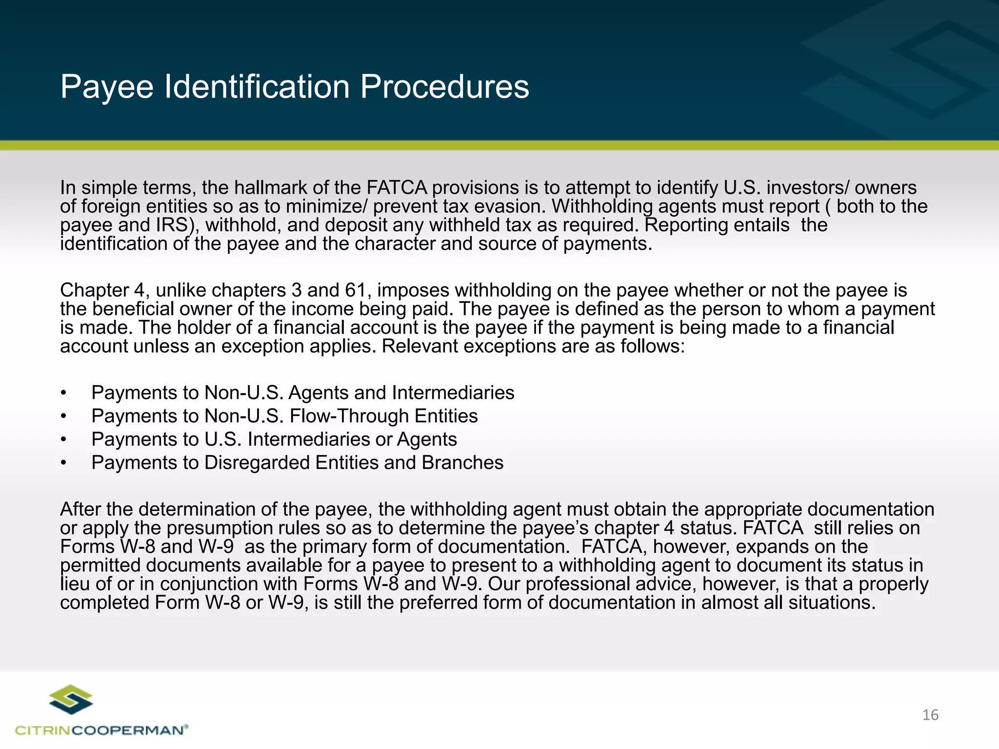 16
Payee Identification Procedures
In simple terms, the hallmark of the FATCA provisions is to attempt to identify U.S. investors/ owners
of foreign entities so as to minimize/ prevent tax evasion. Withholding agents must report ( both to the
payee and IRS), withhold, and deposit any withheld tax as required. Reporting entails the
identification of the payee and the character and source of payments.
Chapter 4, unlike chapters 3 and 61, imposes withholding on the payee whether or not the payee is
the beneficial owner of the income being paid. The payee is defined as the person to whom a payment
is made. The holder of a financial account is the payee if the payment is being made to a financial
account unless an exception applies. Relevant exceptions are as follows:
• Payments to Non-U.S. Agents and Intermediaries
• Payments to Non-U.S. Flow-Through Entities
• Payments to U.S. Intermediaries or Agents
• Payments to Disregarded Entities and Branches
After the determination of the payee, the withholding agent must obtain the appropriate documentation
or apply the presumption rules so as to determine the payee’s chapter 4 status. FATCA still relies on
Forms W-8 and W-9 as the primary form of documentation. FATCA, however, expands on the
permitted documents available for a payee to present to a withholding agent to document its status in
lieu of or in conjunction with Forms W-8 and W-9. Our professional advice, however, is that a properly
completed Form W-8 or W-9, is still the preferred form of documentation in almost all situations.
 