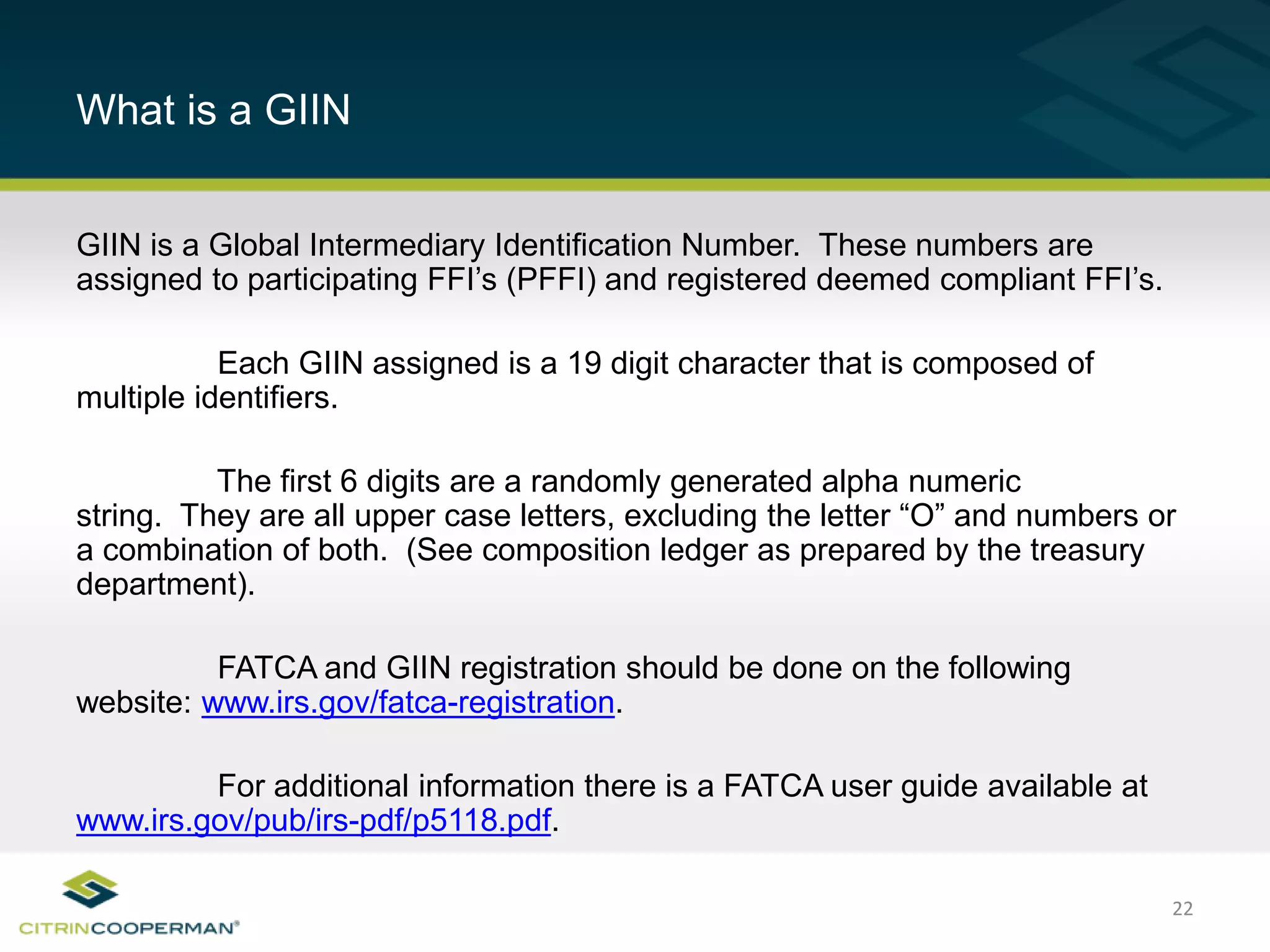 22
What is a GIIN
GIIN is a Global Intermediary Identification Number. These numbers are
assigned to participating FFI’s (PFFI) and registered deemed compliant FFI’s.
Each GIIN assigned is a 19 digit character that is composed of
multiple identifiers.
The first 6 digits are a randomly generated alpha numeric
string. They are all upper case letters, excluding the letter “O” and numbers or
a combination of both. (See composition ledger as prepared by the treasury
department).
FATCA and GIIN registration should be done on the following
website: www.irs.gov/fatca-registration.
For additional information there is a FATCA user guide available at
www.irs.gov/pub/irs-pdf/p5118.pdf.
 