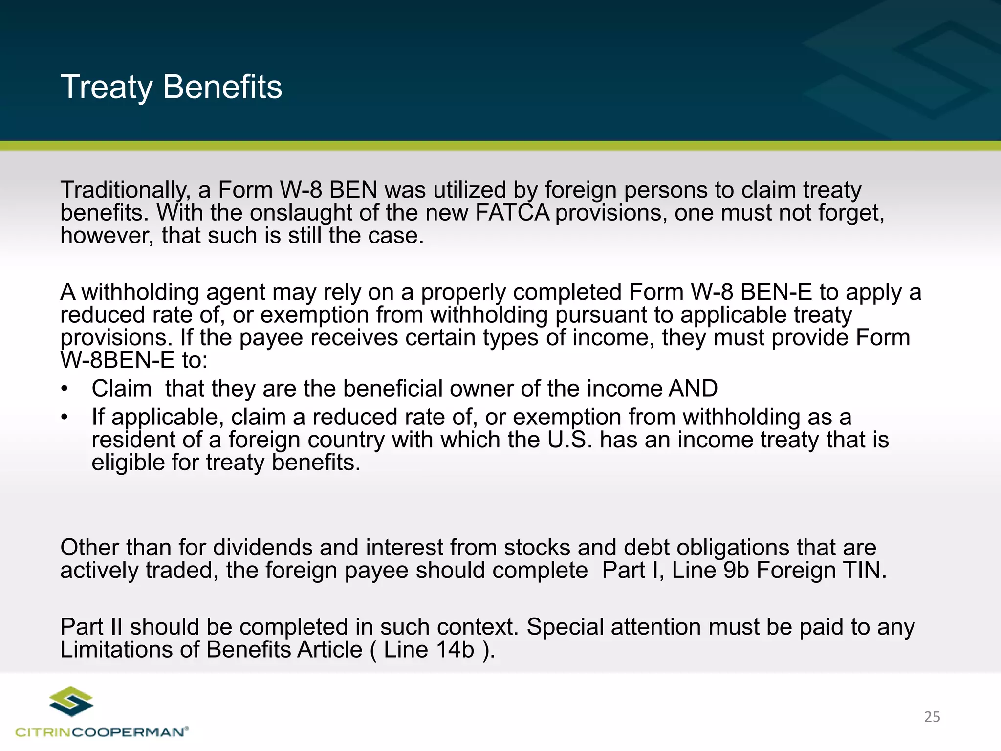 25
Treaty Benefits
Traditionally, a Form W-8 BEN was utilized by foreign persons to claim treaty
benefits. With the onslaught of the new FATCA provisions, one must not forget,
however, that such is still the case.
A withholding agent may rely on a properly completed Form W-8 BEN-E to apply a
reduced rate of, or exemption from withholding pursuant to applicable treaty
provisions. If the payee receives certain types of income, they must provide Form
W-8BEN-E to:
• Claim that they are the beneficial owner of the income AND
• If applicable, claim a reduced rate of, or exemption from withholding as a
resident of a foreign country with which the U.S. has an income treaty that is
eligible for treaty benefits.
Other than for dividends and interest from stocks and debt obligations that are
actively traded, the foreign payee should complete Part I, Line 9b Foreign TIN.
Part II should be completed in such context. Special attention must be paid to any
Limitations of Benefits Article ( Line 14b ).
 
