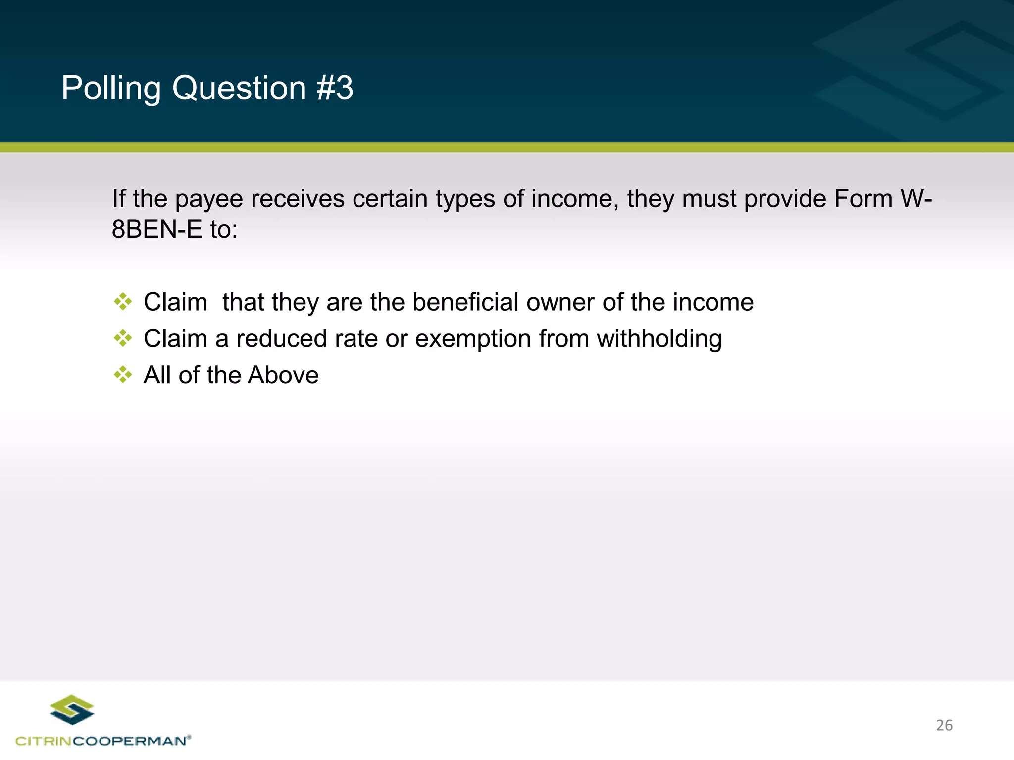 26
Polling Question #3
If the payee receives certain types of income, they must provide Form W-
8BEN-E to:
 Claim that they are the beneficial owner of the income
 Claim a reduced rate or exemption from withholding
 All of the Above
 