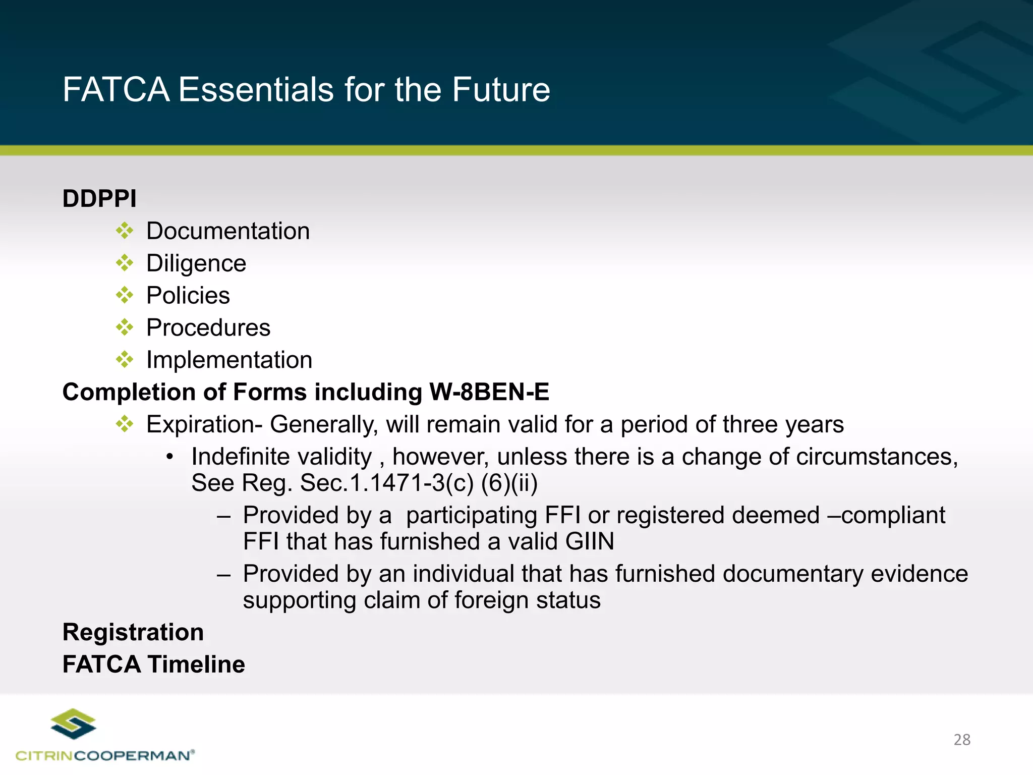 28
FATCA Essentials for the Future
DDPPI
 Documentation
 Diligence
 Policies
 Procedures
 Implementation
Completion of Forms including W-8BEN-E
 Expiration- Generally, will remain valid for a period of three years
• Indefinite validity , however, unless there is a change of circumstances,
See Reg. Sec.1.1471-3(c) (6)(ii)
– Provided by a participating FFI or registered deemed –compliant
FFI that has furnished a valid GIIN
– Provided by an individual that has furnished documentary evidence
supporting claim of foreign status
Registration
FATCA Timeline
 