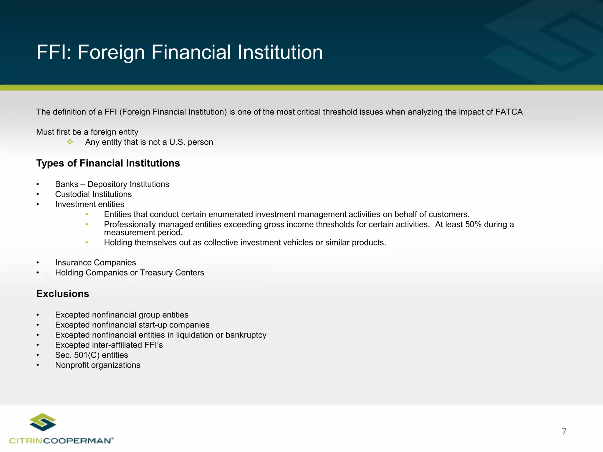 7
FFI: Foreign Financial Institution
The definition of a FFI (Foreign Financial Institution) is one of the most critical threshold issues when analyzing the impact of FATCA
Must first be a foreign entity
 Any entity that is not a U.S. person
Types of Financial Institutions
• Banks – Depository Institutions
• Custodial Institutions
• Investment entities
• Entities that conduct certain enumerated investment management activities on behalf of customers.
• Professionally managed entities exceeding gross income thresholds for certain activities. At least 50% during a
measurement period.
• Holding themselves out as collective investment vehicles or similar products.
• Insurance Companies
• Holding Companies or Treasury Centers
Exclusions
• Excepted nonfinancial group entities
• Excepted nonfinancial start-up companies
• Excepted nonfinancial entities in liquidation or bankruptcy
• Excepted inter-affiliated FFI’s
• Sec. 501(C) entities
• Nonprofit organizations
 