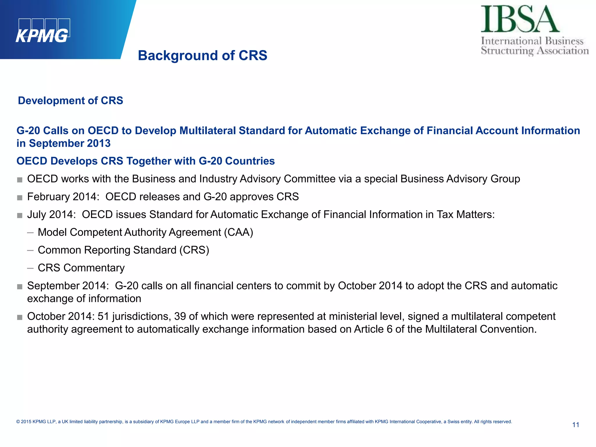 11
© 2015 KPMG LLP, a UK limited liability partnership, is a subsidiary of KPMG Europe LLP and a member firm of the KPMG network of independent member firms affiliated with KPMG International Cooperative, a Swiss entity. All rights reserved.
Development of CRS
G-20 Calls on OECD to Develop Multilateral Standard for Automatic Exchange of Financial Account Information
in September 2013
OECD Develops CRS Together with G-20 Countries
■ OECD works with the Business and Industry Advisory Committee via a special Business Advisory Group
■ February 2014: OECD releases and G-20 approves CRS
■ July 2014: OECD issues Standard for Automatic Exchange of Financial Information in Tax Matters:
– Model Competent Authority Agreement (CAA)
– Common Reporting Standard (CRS)
– CRS Commentary
■ September 2014: G-20 calls on all financial centers to commit by October 2014 to adopt the CRS and automatic
exchange of information
■ October 2014: 51 jurisdictions, 39 of which were represented at ministerial level, signed a multilateral competent
authority agreement to automatically exchange information based on Article 6 of the Multilateral Convention.
Background of CRS
 