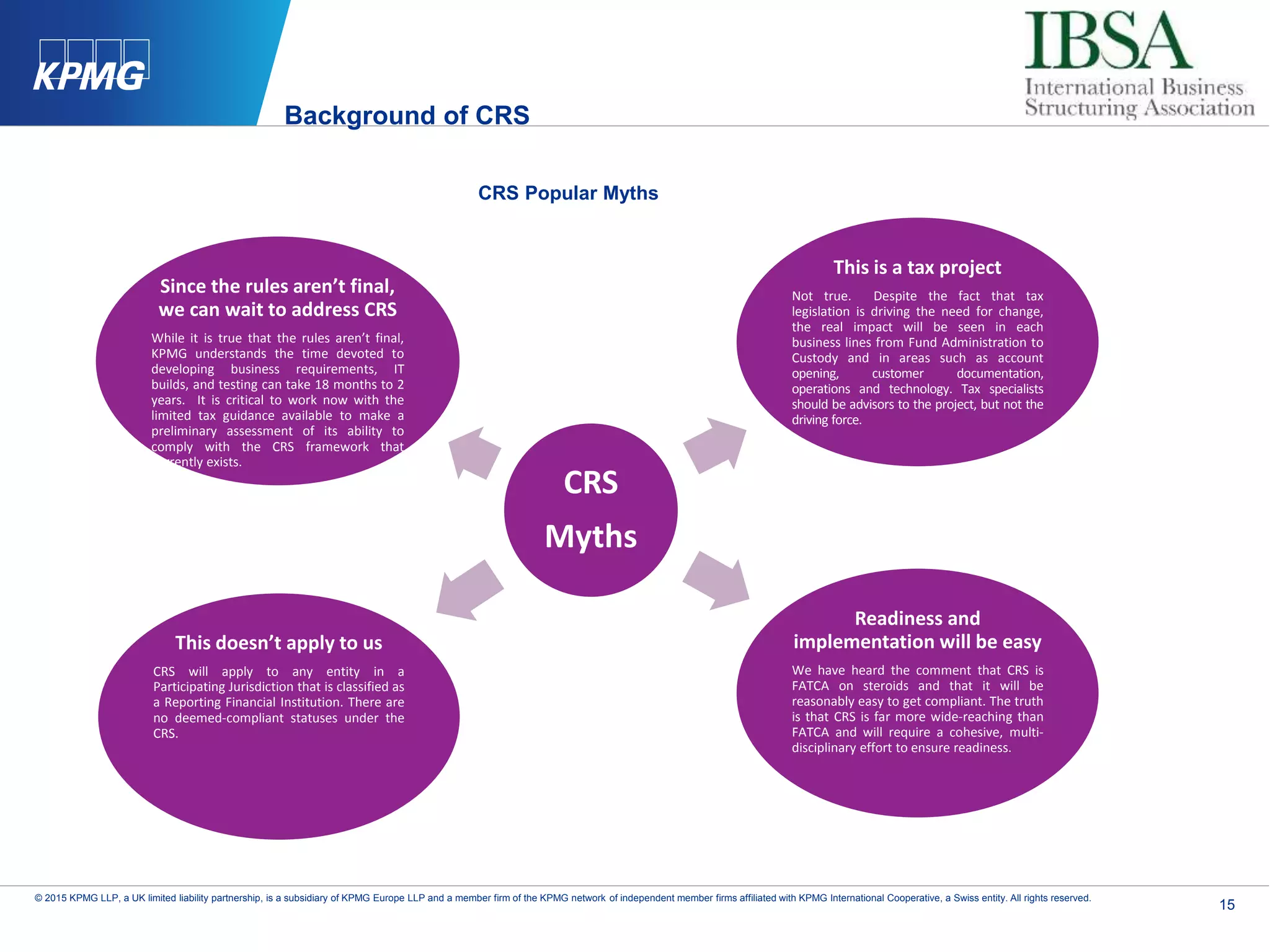 15
© 2015 KPMG LLP, a UK limited liability partnership, is a subsidiary of KPMG Europe LLP and a member firm of the KPMG network of independent member firms affiliated with KPMG International Cooperative, a Swiss entity. All rights reserved.
CRS Popular Myths
CRS
Myths
This is a tax project
Not true. Despite the fact that tax
legislation is driving the need for change,
the real impact will be seen in each
business lines from Fund Administration to
Custody and in areas such as account
opening, customer documentation,
operations and technology. Tax specialists
should be advisors to the project, but not the
driving force.
This doesn’t apply to us
CRS will apply to any entity in a
Participating Jurisdiction that is classified as
a Reporting Financial Institution. There are
no deemed-compliant statuses under the
CRS.
Readiness and
implementation will be easy
We have heard the comment that CRS is
FATCA on steroids and that it will be
reasonably easy to get compliant. The truth
is that CRS is far more wide-reaching than
FATCA and will require a cohesive, multi-
disciplinary effort to ensure readiness.
Since the rules aren’t final,
we can wait to address CRS
While it is true that the rules aren’t final,
KPMG understands the time devoted to
developing business requirements, IT
builds, and testing can take 18 months to 2
years. It is critical to work now with the
limited tax guidance available to make a
preliminary assessment of its ability to
comply with the CRS framework that
currently exists.
Background of CRS
 
