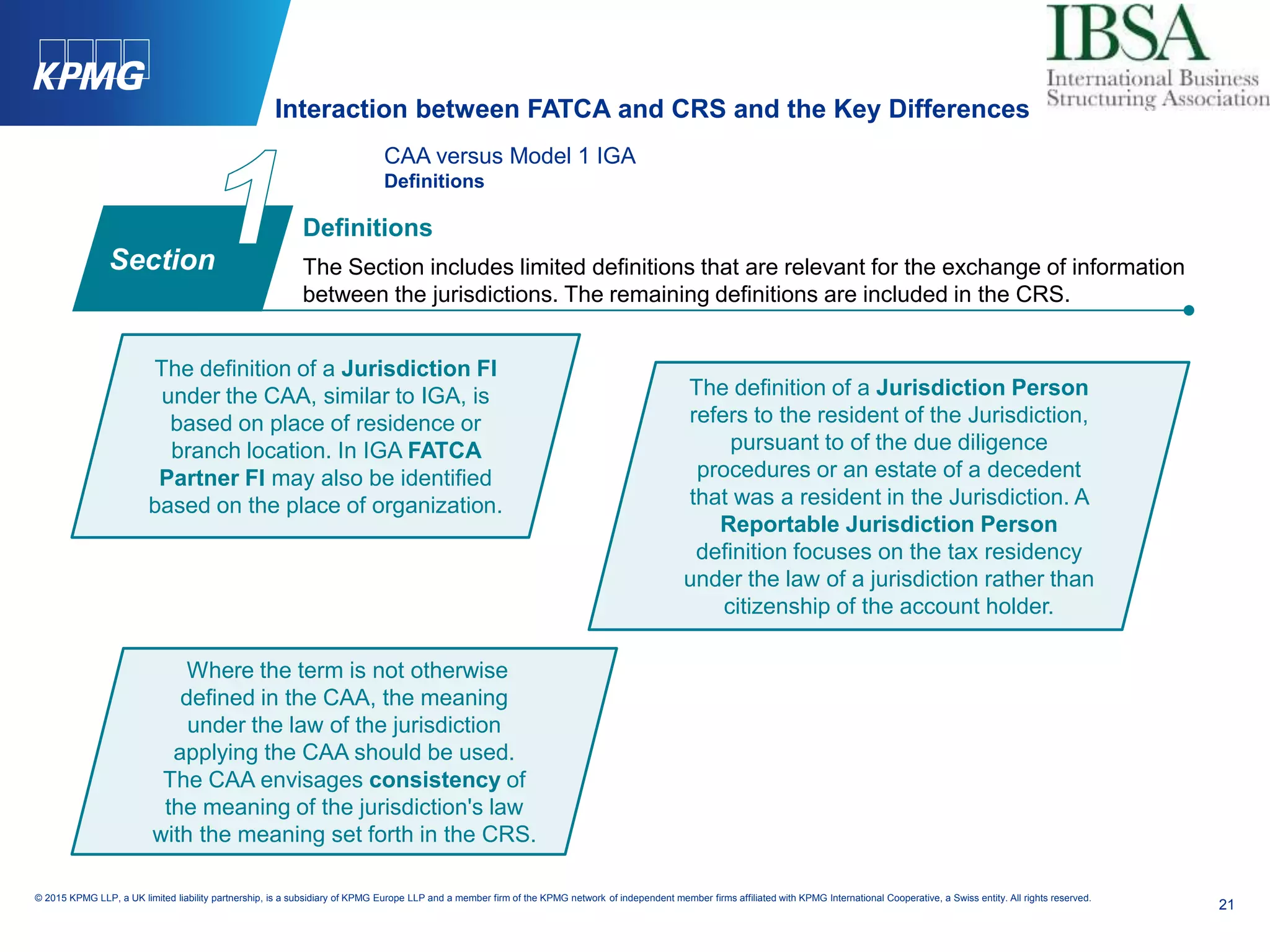 21
© 2015 KPMG LLP, a UK limited liability partnership, is a subsidiary of KPMG Europe LLP and a member firm of the KPMG network of independent member firms affiliated with KPMG International Cooperative, a Swiss entity. All rights reserved.
CAA versus Model 1 IGA
Definitions
Definitions
The Section includes limited definitions that are relevant for the exchange of information
between the jurisdictions. The remaining definitions are included in the CRS.
The definition of a Jurisdiction FI
under the CAA, similar to IGA, is
based on place of residence or
branch location. In IGA FATCA
Partner FI may also be identified
based on the place of organization.
The definition of a Jurisdiction Person
refers to the resident of the Jurisdiction,
pursuant to of the due diligence
procedures or an estate of a decedent
that was a resident in the Jurisdiction. A
Reportable Jurisdiction Person
definition focuses on the tax residency
under the law of a jurisdiction rather than
citizenship of the account holder.
Where the term is not otherwise
defined in the CAA, the meaning
under the law of the jurisdiction
applying the CAA should be used.
The CAA envisages consistency of
the meaning of the jurisdiction's law
with the meaning set forth in the CRS.
Section
Interaction between FATCA and CRS and the Key Differences
 